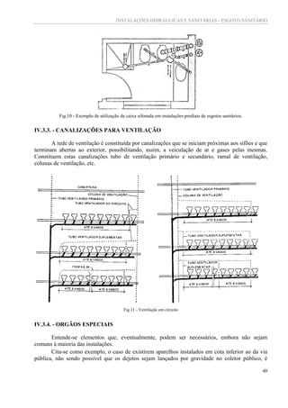 INSTALAÇÕES HIDRÁULICAS E SANITÁRIAS - ESGOTO SANITÁRIO
40
Fig.10 - Exemplo de utilização de caixa sifonada em instalações prediais de esgotos sanitários.
IV.3.3. - CANALIZAÇÕES PARA VENTILAÇÃO
A rede de ventilação é constituída por canalizações que se iniciam próximas aos sifões e que
terminam abertas ao exterior, possibilitando, assim, a veiculação de ar e gases pelas mesmas.
Constituem estas canalizações tubo de ventilação primário e secundário, ramal de ventilação,
colunas de ventilação, etc.
Fig.11 - Ventilação em circuito
IV.3.4. - ORGÃOS ESPECIAIS
Entende-se elementos que, eventualmente, podem ser necessários, embora não sejam
comuns à maioria das instalações.
Cita-se como exemplo, o caso de existirem aparelhos instalados em cota inferior ao da via
pública, não sendo possível que os dejetos sejam lançados por gravidade no coletor público, é
 