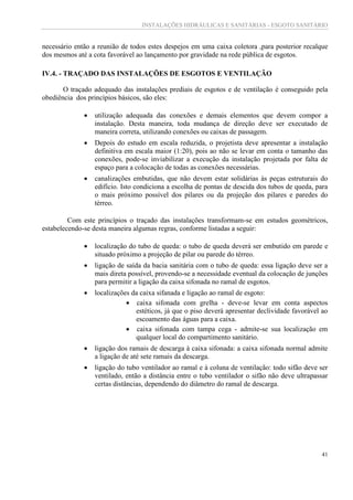 INSTALAÇÕES HIDRÁULICAS E SANITÁRIAS - ESGOTO SANITÁRIO
41
necessário então a reunião de todos estes despejos em uma caixa coletora ,para posterior recalque
dos mesmos até a cota favorável ao lançamento por gravidade na rede pública de esgotos.
IV.4. - TRAÇADO DAS INSTALAÇÕES DE ESGOTOS E VENTILAÇÃO
O traçado adequado das instalações prediais de esgotos e de ventilação é conseguido pela
obediência dos princípios básicos, são eles:
 utilização adequada das conexões e demais elementos que devem compor a
instalação. Desta maneira, toda mudança de direção deve ser executado de
maneira correta, utilizando conexões ou caixas de passagem.
 Depois do estudo em escala reduzida, o projetista deve apresentar a instalação
definitiva em escala maior (1:20), pois ao não se levar em conta o tamanho das
conexões, pode-se inviabilizar a execução da instalação projetada por falta de
espaço para a colocação de todas as conexões necessárias.
 canalizações embutidas, que não devem estar solidárias às peças estruturais do
edifício. Isto condiciona a escolha de pontas de descida dos tubos de queda, para
o mais próximo possível dos pilares ou da projeção dos pilares e paredes do
térreo.
Com este princípios o traçado das instalações transformam-se em estudos geométricos,
estabelecendo-se desta maneira algumas regras, conforme listadas a seguir:
 localização do tubo de queda: o tubo de queda deverá ser embutido em parede e
situado próximo a projeção de pilar ou parede do térreo.
 ligação de saída da bacia sanitária com o tubo de queda: essa ligação deve ser a
mais direta possível, provendo-se a necessidade eventual da colocação de junções
para permitir a ligação da caixa sifonada no ramal de esgotos.
 localizações da caixa sifanada e ligação ao ramal de esgoto:
 caixa sifonada com grelha - deve-se levar em conta aspectos
estéticos, já que o piso deverá apresentar declividade favorável ao
escoamento das águas para a caixa.
 caixa sifonada com tampa cega - admite-se sua localização em
qualquer local do compartimento sanitário.
 ligação dos ramais de descarga à caixa sifonada: a caixa sifonada normal admite
a ligação de até sete ramais da descarga.
 ligação do tubo ventilador ao ramal e à coluna de ventilação: todo sifão deve ser
ventilado, então a distância entre o tubo ventilador o sifão não deve ultrapassar
certas distâncias, dependendo do diâmetro do ramal de descarga.
 