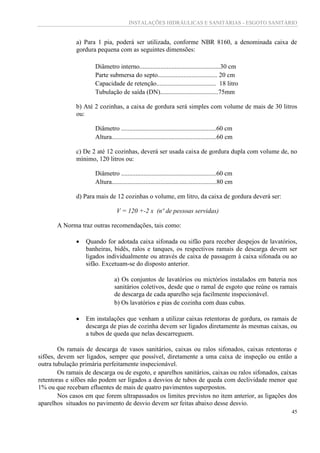 INSTALAÇÕES HIDRÁULICAS E SANITÁRIAS - ESGOTO SANITÁRIO
45
a) Para 1 pia, poderá ser utilizada, conforme NBR 8160, a denominada caixa de
gordura pequena com as seguintes dimensões:
Diâmetro interno..................................................30 cm
Parte submersa do septo..................................... 20 cm
Capacidade de retenção..................................... 18 litro
Tubulação de saída (DN)....................................75mm
b) Até 2 cozinhas, a caixa de gordura será simples com volume de mais de 30 litros
ou:
Diâmetro ...........................................................60 cm
Altura.................................................................60 cm
c) De 2 até 12 cozinhas, deverá ser usada caixa de gordura dupla com volume de, no
mínimo, 120 litros ou:
Diâmetro ...........................................................60 cm
Altura.................................................................80 cm
d) Para mais de 12 cozinhas o volume, em litro, da caixa de gordura deverá ser:
V = 120 +-2 x (nº de pessoas servidas)
A Norma traz outras recomendações, tais como:
 Quando for adotada caixa sifonada ou sifão para receber despejos de lavatórios,
banheiras, bidês, ralos e tanques, os respectivos ramais de descarga devem ser
ligados individualmente ou através de caixa de passagem à caixa sifonada ou ao
sifão. Excetuam-se do disposto anterior.
a) Os conjuntos de lavatórios ou mictórios instalados em bateria nos
sanitários coletivos, desde que o ramal de esgoto que reúne os ramais
de descarga de cada aparelho seja facilmente inspecionável.
b) Os lavatórios e pias de cozinha com duas cubas.
 Em instalações que venham a utilizar caixas retentoras de gordura, os ramais de
descarga de pias de cozinha devem ser ligados diretamente às mesmas caixas, ou
a tubos de queda que nelas descarreguem.
Os ramais de descarga de vasos sanitários, caixas ou ralos sifonados, caixas retentoras e
sifões, devem ser ligados, sempre que possível, diretamente a uma caixa de inspeção ou então a
outra tubulação primária perfeitamente inspecionável.
Os ramais de descarga ou de esgoto, e aparelhos sanitários, caixas ou ralos sifonados, caixas
retentoras e sifões não podem ser ligados a desvios de tubos de queda com declividade menor que
1% ou que recebam efluentes de mais de quatro pavimentos superpostos.
Nos casos em que forem ultrapassados os limites previstos no item anterior, as ligações dos
aparelhos situados no pavimento de desvio devem ser feitas abaixo desse desvio.
 