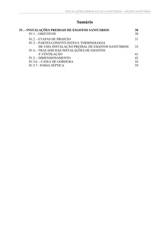 INSTALAÇÕES HIDRÁULICAS E SANITÁRIAS - ESGOTO SANITÁRIO
Sumário
IV. - INSTALAÇÕES PREDIAIS DE ESGOTOS SANITÁRIOS 30
IV.1. - OBJETIVOS 30
IV.2. - ETAPAS DE PROJETO 31
IV.3. - PARTES CONSTITUINTES E TERMINOLOGIA
DE UMA INSTALAÇÃO PREDIAL DE ESGOTOS SANITÁRIOS 33
IV.4. - TRAÇADO DAS INSTALAÇÕES DE ESGOTOS
E VENTILAÇÃO 41
IV.5. - DIMENSIONAMENTO 42
IV.5.6. - CAIXA DE GORDURA 54
IV.5.7 - FOSSA SÉPTICA 59
 