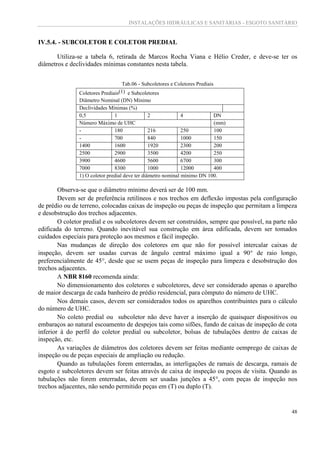 INSTALAÇÕES HIDRÁULICAS E SANITÁRIAS - ESGOTO SANITÁRIO
48
IV.5.4. - SUBCOLETOR E COLETOR PREDIAL
Utiliza-se a tabela 6, retirada de Marcos Rocha Viana e Hélio Creder, e deve-se ter os
diâmetros e declividades mínimas constantes nesta tabela.
Tab.06 - Subcoletores e Coletores Prediais
Coletores Prediais(1) e Subcoletores
Diâmetro Nominal (DN) Mínimo
Declividades Mínimas (%)
0,5 1 2 4 DN
Número Máximo de UHC (mm)
- 180 216 250 100
- 700 840 1000 150
1400 1600 1920 2300 200
2500 2900 3500 4200 250
3900 4600 5600 6700 300
7000 8300 1000 12000 400
1) O coletor predial deve ter diâmetro nominal mínimo DN 100.
Observa-se que o diâmetro mínimo deverá ser de 100 mm.
Devem ser de preferência retilíneos e nos trechos em deflexão impostas pela configuração
de prédio ou de terreno, colocadas caixas de inspeção ou peças de inspeção que permitam a limpeza
e desobstrução dos trechos adjacentes.
O coletor predial e os subcoletores devem ser construídos, sempre que possível, na parte não
edificada do terreno. Quando inevitável sua construção em área edificada, devem ser tomados
cuidados especiais para proteção aos mesmos e fácil inspeção.
Nas mudanças de direção dos coletores em que não for possível intercalar caixas de
inspeção, devem ser usadas curvas de ângulo central máximo igual a 90 de raio longo,
preferencialmente de 45, desde que se usem peças de inspeção para limpeza e desobstrução dos
trechos adjacentes.
A NBR 8160 recomenda ainda:
No dimensionamento dos coletores e subcoletores, deve ser considerado apenas o aparelho
de maior descarga de cada banheiro de prédio residencial, para cômputo do número de UHC.
Nos demais casos, devem ser considerados todos os aparelhos contribuintes para o cálculo
do número de UHC.
No coleto predial ou subcoletor não deve haver a inserção de quaisquer dispositivos ou
embaraços ao natural escoamento de despejos tais como sifões, fundo de caixas de inspeção de cota
inferior à do perfil do coletor predial ou subcoletor, bolsas de tubulações dentro de caixas de
inspeção, etc.
As variações de diâmetros dos coletores devem ser feitas mediante oemprego de caixas de
inspeção ou de peças especiais de ampliação ou redução.
Quando as tubulações forem enterradas, as interligações de ramais de descarga, ramais de
esgoto e subcoletores devem ser feitas através de caixa de inspeção ou poços de visita. Quando as
tubulações não forem enterradas, devem ser usadas junções a 45, com peças de inspeção nos
trechos adjacentes, não sendo permitido peças em (T) ou duplo (T).
 