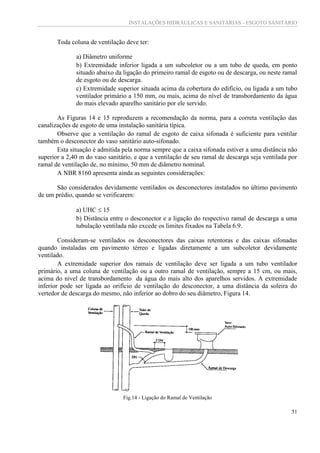 INSTALAÇÕES HIDRÁULICAS E SANITÁRIAS - ESGOTO SANITÁRIO
51
Toda coluna de ventilação deve ter:
a) Diâmetro uniforme
b) Extremidade inferior ligada a um subcoletor ou a um tubo de queda, em ponto
situado abaixo da ligação do primeiro ramal de esgoto ou de descarga, ou neste ramal
de esgoto ou de descarga.
c) Extremidade superior situada acima da cobertura do edifício, ou ligada a um tubo
ventilador primário a 150 mm, ou mais, acima do nível de transbordamento da água
do mais elevado aparelho sanitário por ele servido.
As Figuras 14 e 15 reproduzem a recomendação da norma, para a correta ventilação das
canalizações de esgoto de uma instalação sanitária típica.
Observe que a ventilação do ramal de esgoto de caixa sifonada é suficiente para ventilar
também o desconector do vaso sanitário auto-sifonado.
Esta situação é admitida pela norma sempre que a caixa sifonada estiver a uma distância não
superior a 2,40 m do vaso sanitário, e que a ventilação de seu ramal de descarga seja ventilada por
ramal de ventilação de, no mínimo, 50 mm de diâmetro nominal.
A NBR 8160 apresenta ainda as seguintes considerações:
São considerados devidamente ventilados os desconectores instalados no último pavimento
de um prédio, quando se verificarem:
a) UHC  15
b) Distância entre o desconector e a ligação do respectivo ramal de descarga a uma
tubulação ventilada não excede os limites fixados na Tabela 6.9.
Consideram-se ventilados os desconectores das caixas retentoras e das caixas sifonadas
quando instaladas em pavimento térreo e ligadas diretamente a um subcoletor devidamente
ventilado.
A extremidade superior dos ramais de ventilação deve ser ligada a um tubo ventilador
primário, a uma coluna de ventilação ou a outro ramal de ventilação, sempre a 15 cm, ou mais,
acima do nível de transbordamento da água do mais alto dos aparelhos servidos. A extremidade
inferior pode ser ligada ao orifício de ventilação do desconector, a uma distância da soleira do
vertedor de descarga do mesmo, não inferior ao dobro do seu diâmetro, Figura 14.
Fig.14 - Ligação do Ramal de Ventilação
 
