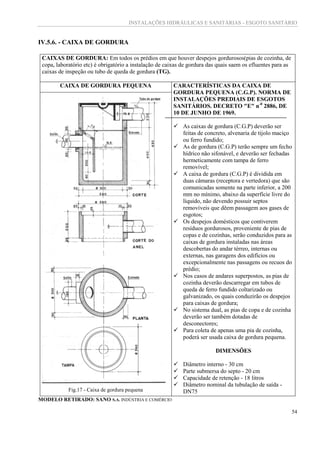 INSTALAÇÕES HIDRÁULICAS E SANITÁRIAS - ESGOTO SANITÁRIO
54
IV.5.6. - CAIXA DE GORDURA
CAIXAS DE GORDURA: Em todos os prédios em que houver despejos gordurosos(pias de cozinha, de
copa, laboratório etc) é obrigatório a instalação de caixas de gordura das quais saem os efluentes para as
caixas de inspeção ou tubo de queda de gordura (TG).
CAIXA DE GORDURA PEQUENA CARACTERÍSTICAS DA CAIXA DE
GORDURA PEQUENA (C.G.P). NORMA DE
INSTALAÇÕES PREDIAIS DE ESGOTOS
SANITÁRIOS. DECRETO "E" n-0
2886, DE
10 DE JUNHO DE 1969.
 As caixas de gordura (C.G.P) deverão ser
feitas de concreto, alvenaria de tijolo maciço
ou ferro fundido;
 As de gordura (C.G.P) terão sempre um fecho
hídrico não sifonável, e deverão ser fechadas
hermeticamente com tampa de ferro
removível;
 A caixa de gordura (C.G.P) é dividida em
duas câmaras (receptora e vertedora) que são
comunicadas somente na parte inferior, a 200
mm no mínimo, abaixo da superfície livre do
líquido, não devendo possuir septos
removíveis que dêem passagem aos gases de
esgotos;
 Os despejos domésticos que contiverem
resíduos gordurosos, proveniente de pias de
copas e de cozinhas, serão conduzidos para as
caixas de gordura instaladas nas áreas
descobertas do andar térreo, internas ou
externas, nas garagens dos edifícios ou
excepcionalmente nas passagens ou recuos do
prédio;
 Nos casos de andares superpostos, as pias de
cozinha deverão descarregar em tubos de
queda de ferro fundido coltarizado ou
galvanizado, os quais conduzirão os despejos
para caixas de gordura;
 No sistema dual, as pias de copa e de cozinha
deverão ser também dotadas de
desconectores;
 Para coleta de apenas uma pia de cozinha,
poderá ser usada caixa de gordura pequena.
DIMENSÕES
 Diâmetro interno - 30 cm
 Parte submersa do septo - 20 cm
 Capacidade de retenção - 18 litros
 Diâmetro nominal da tubulação de saída -
DN75Fig.17 - Caixa de gordura pequena
MODELO RETIRADO: SANO S.A. INDÚSTRIA E COMÉRCIO
 