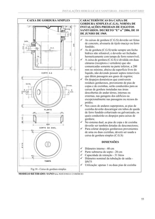 INSTALAÇÕES HIDRÁULICAS E SANITÁRIAS - ESGOTO SANITÁRIO
55
CAIXA DE GORDURA SIMPLES CARACTERÍSTICAS DA CAIXA DE
GORDURA SIMPLES (C.G.S). NORMA DE
INSTALAÇÕES PREDIAIS DE ESGOTOS
SANITÁRIOS. DECRETO "E" n-0
2886, DE 10
DE JUNHO DE 1969.
 As caixas de gordura (C.G.S) deverão ser feitas
de concreto, alvenaria de tijolo maciço ou ferro
fundido;
 As de gordura (C.G.S) terão sempre um fecho
hídrico não sifonável, e deverão ser fechadas
hermeticamente com tampa de ferro removível;
 A caixa de gordura (C.G.S) é dividida em duas
câmaras (receptora e vertedora) que são
comunicadas somente na parte inferior, a 200
mm no mínimo, abaixo da superfície livre do
líquido, não devendo possuir septos removíveis
que dêem passagem aos gases de esgotos;
 Os despejos domésticos que contiverem
resíduos gordurosos, proveniente de pias de
copas e de cozinhas, serão conduzidos para as
caixas de gordura instaladas nas áreas
descobertas do andar térreo, internas ou
externas, nas garagens dos edifícios ou
excepcionalmente nas passagens ou recuos do
prédio;
 Nos casos de andares superpostos, as pias de
cozinha deverão descarregar em tubos de queda
de ferro fundido coltarizado ou galvanizado, os
quais conduzirão os despejos para caixas de
gordura;
 No sistema dual, as pias de copa e de cozinha
deverão ser também dotadas de desconectores;
 Para coletar despejos gordurosos provenientes
de uma ou duas cozinhas, deverá ser usada a
caixa de gordura simples (C.G.S)
DIMENSÕES
 Diâmetro interno - 40 cm
 Parte submersa do septo - 20 cm
 Capacidade de retenção - 31 litros
 Diâmetro nominal da tubulação de saída -
DN75
 Utilização: apenas 1 ou duas pias de cozinha
Fig.18 - Caixa de gordura simples
MODELO RETIRADO: SANO S.A. INDÚSTRIA E COMÉRCIO
 