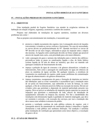 INSTALAÇÕES HIDRÁULICAS E SANITÁRIAS - ESGOTO SANITÁRIO
30
INSTALAÇÕES HIDRÁULICAS E SANITÁRIAS
IV. - INSTALAÇÕES PREDIAIS DE ESGOTOS SANITÁRIOS
IV.1. - OBJETIVOS
Uma instalação predial de Esgotos Sanitários visa atender às exigências mínimas de
habitação em relação à higiene, segurança, economia e conforto dos usuários.
Projetos mal elaborados de instalações de esgotos sanitários, resultam em diversos
problemas tais como: 
Para se projetar convenientemente tais instalações, é necessário que:
 promova o rápido escoamento dos esgotos; isto é conseguido através de traçados
convenientes, evitando-se curvas verticais e horizontais. No caso de necessidade,
as curvas devem ser preferencialmente de 45º. Quando inevitável as curvas de
90º deverão ser de raios longos, utilizando-se peças de inspeção antes e depois
das mesmas. As ligações entre canalização deverão ser feitas sempre que possível
através do traçado mais curto, com prioridade para a de maior diâmetro;
 vede a passagem de gases e animais das tubulações para o interior dos edifícios:
provendo-se todas as peças ou canalizações ligadas a elas, de fecho hídrico
(coluna líquida de 50 mm de altura no mínimo), que deve ser mantido sob
quaisquer condições de funcionamento da rede;
 impeça a poluição da água de consumo e de gêneros alimentícios: evitando as
interconexões, bem como a passagem de canalizações de água em rebaixos de
pisos ou canaletas de águas servidas. De qualquer maneira, a existência de
vazamentos na canalização de esgotos, pode causar problemas de contaminação
da água de abastecimento e de gêneros alimentícios.
 impeça vazamentos, escapamentos de gases e formação de depósitos no interior
das tubulações: para se evitar vazamentos é aconselhável que a instalação antes
de ser posta em funcionamento, seja submetida ao teste de fumaça, ou outro
qualquer, a fim de se detectar possíveis falhas na execução da mesma. Devem ser
evitados colos que permitam a deposição de material particulado presente nos
esgotos. Deve-se prover as tubulações de inspeções (peças especiais ou causas de
inspeção) que permitam a manutenção da rede, através da introdução de
equipamentos utilizados na limpeza das mesmas. Por fim a durabilidade das
instalações está diretamente ligada à qualidade do material empregado, que deve
ser resistente à corrosão, e da execução dos serviços, por isso a instalação não
deve nunca estar solidária à estrutura do prédio;
 permita a ventilação contínua da rede pública coletora de esgotos: está é
conseguida através da manutenção de canalização abertas à atmosfera e ligadas
diretamente à rede pública sem nenhuma obstrução. Tal condição é satisfeita
pelas instalações de ventilação que apresentam como único objetivo, a veiculação
de gases e de ar.
IV.2. - ETAPAS DE PROJETO
 