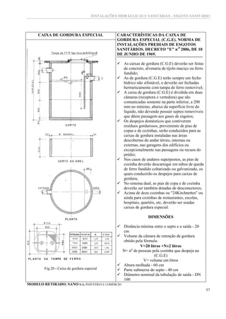 INSTALAÇÕES HIDRÁULICAS E SANITÁRIAS - ESGOTO SANITÁRIO
57
CAIXA DE GORDURA ESPECIAL CARACTERÍSTICAS DA CAIXA DE
GORDURA ESPECIAL (C.G.E). NORMA DE
INSTALAÇÕES PREDIAIS DE ESGOTOS
SANITÁRIOS. DECRETO "E" n-0
2886, DE 10
DE JUNHO DE 1969.
 As caixas de gordura (C.G.E) deverão ser feitas
de concreto, alvenaria de tijolo maciço ou ferro
fundido;
 As de gordura (C.G.E) terão sempre um fecho
hídrico não sifonável, e deverão ser fechadas
hermeticamente com tampa de ferro removível;
 A caixa de gordura (C.G.E) é dividida em duas
câmaras (receptora e vertedora) que são
comunicadas somente na parte inferior, a 200
mm no mínimo, abaixo da superfície livre do
líquido, não devendo possuir septos removíveis
que dêem passagem aos gases de esgotos;
 Os despejos domésticos que contiverem
resíduos gordurosos, proveniente de pias de
copas e de cozinhas, serão conduzidos para as
caixas de gordura instaladas nas áreas
descobertas do andar térreo, internas ou
externas, nas garagens dos edifícios ou
excepcionalmente nas passagens ou recuos do
prédio;
 Nos casos de andares superpostos, as pias de
cozinha deverão descarregar em tubos de queda
de ferro fundido coltarizado ou galvanizado, os
quais conduzirão os despejos para caixas de
gordura;
 No sistema dual, as pias de copa e de cozinha
deverão ser também dotadas de desconectores;
 Acima de doze cozinhas ou "24Kitchnettes" ou
ainda para cozinhas de restaurantes, escolas,
hospitais, quartéis, etc, deverão ser usadas
caixas de gordura especial.
DIMENSÕES
 Distância mínima entre o septo e a saída - 20
cm
 Volume da câmara de retenção de gordura
obtido pela fórmula:
V=20 litros +N2 litros
N= no
de pessoas pela cozinha que despeja na
(C.G.E)
V= volume em litros
 Altura molhada - 60 cm
 Parte submersa do septo - 40 cm
 Diâmetro nominal da tubulação de saída - DN
100
Fig.20 - Caixa de gordura especial
MODELO RETIRADO: SANO S.A. INDÚSTRIA E COMÉRCIO
 
