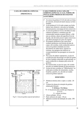 INSTALAÇÕES HIDRÁULICAS E SANITÁRIAS - ESGOTO SANITÁRIO
58
CAIXA DE GORDURA ESPECIAL
(PRISMÁTICA)
CARACTERÍSTICAS DA CAIXA DE
GORDURA ESPECIAL (C.G.E). NORMA DE
INSTALAÇÕES PREDIAIS DE ESGOTOS
SANITÁRIOS.
 As caixas de gordura (C.G.E) deverão ser feitas
de concreto, alvenaria de tijolo maciço ou ferro
fundido;
 As de gordura (C.G.E) terão sempre um fecho
hídrico não sifonável, e deverão ser fechadas
hermeticamente com tampa de ferro removível;
 A caixa de gordura (C.G.E) é dividida em duas
câmaras (receptora e vertedora) que são
comunicadas somente na parte inferior, a 200
mm no mínimo, abaixo da superfície livre do
líquido, não devendo possuir septos removíveis
que dêem passagem aos gases de esgotos;
 Os despejos domésticos que contiverem
resíduos gordurosos, proveniente de pias de
copas e de cozinhas, serão conduzidos para as
caixas de gordura instaladas nas áreas
descobertas do andar térreo, internas ou
externas, nas garagens dos edifícios ou
excepcionalmente nas passagens ou recuos do
prédio;
 Nos casos de andares superpostos, as pias de
cozinha deverão descarregar em tubos de queda
de ferro fundido coltarizado ou galvanizado, os
quais conduzirão os despejos para caixas de
gordura;
 No sistema dual, as pias de copa e de cozinha
deverão ser também dotadas de desconectores;
 Acima de doze cozinhas ou "24Kitchnettes" ou
ainda para cozinhas de restaurantes, escolas,
hospitais, quartéis, etc, deverão ser usadas
caixas de gordura especial.
DIMENSÕES
 Distância mínima entre o septo e a saída - 20
cm
 Volume da câmara de retenção de gordura
obtido pela fórmula:
V=20 litros +N2 litros
N= no
de pessoas pela cozinha que despeja na
(C.G.E)
V= volume em litros
 Altura molhada - 60 cm
 Parte submersa do septo - 40 cm
 Diâmetro nominal da tubulação de saída - DN
100
Fig.21 - Caixa de gordura especial (prismática)
 