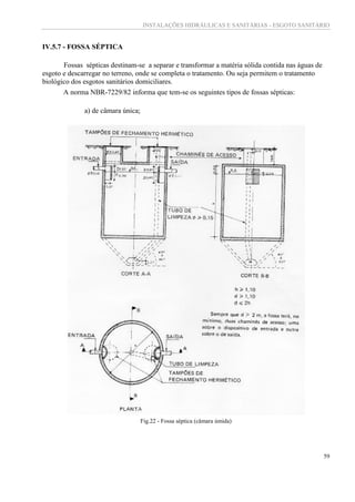 INSTALAÇÕES HIDRÁULICAS E SANITÁRIAS - ESGOTO SANITÁRIO
59
IV.5.7 - FOSSA SÉPTICA
Fossas sépticas destinam-se a separar e transformar a matéria sólida contida nas águas de
esgoto e descarregar no terreno, onde se completa o tratamento. Ou seja permitem o tratamento
biológico dos esgotos sanitários domiciliares.
A norma NBR-7229/82 informa que tem-se os seguintes tipos de fossas sépticas:
a) de câmara única;
Fig.22 - Fossa séptica (câmara úmida)
 