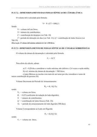 INSTALAÇÕES HIDRÁULICAS E SANITÁRIAS - ESGOTO SANITÁRIO
63
IV.5.7.2. - DIMENSIONAMENTO DAS FOSSAS SÉPTICAS DE CÂMARA ÚNICA
O volume útil é calculado pela fórmula:
V= N (CT +100Lf )
Sendo:
V = volume útil em litros;
N = número de contribuintes;
C = contribuição de despejos (ver Tab. 10)
T = período de detenção em dias (ver Tab. 11); Lf = contribuição de lodos frescos (ver
Tab.10).
Observação. O volume útil mínimo admissível é de 1.250 litros.
IV.5.7.3 - DIMENSIONAMENTO DE FOSSAS SÉPTICAS DE CÂMARAS SOBREPOSTAS
O volume da câmara de decantação é calculado pela fórmula.
V1 = NCT
Para efeito de cálculo, adotar:
a) T = 0,20 dia e considerar a vazão máxima, não inferior a 2,4 vezes a vazão média;
b) vol. mínimo da câmara de decantação = 500 litros;
c) para fábricas ou escolas com mais de um turno por dia, considerar o turno de
maior contribuição de pessoas (N).
Volume Decorrente do Período de Armazenamento
V2 = R1 NLf Ta;
sendo:
V2 = volume em litros;
R1 = 0,25 (coeficiente de redução do lodo digerido);
N = número de contribuintes;
Lf = contribuição de lodos frescos (Tab. 10);
Ta = período de armazenamento do lodo digerido (300 dias).
Volume Correspondente ao Lodo em Digestão
V3 = R2NLf Td;
sendo:
V3 = volume em litros;
 