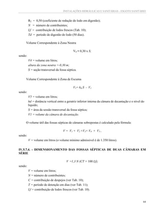 INSTALAÇÕES HIDRÁULICAS E SANITÁRIAS - ESGOTO SANITÁRIO
64
R2 = 0,50 (coeficiente de redução do lodo em digestão);
N = número de contribuintes;
Lf = contribuição de lodos frescos (Tab. 10);
Td = período de digestão do lodo (50 dias).
Volume Correspondente à Zona Neutra
V4 = 0,30 x S;
sendo:
V4 = volume em litros;
altura da zona neutra =-0,30 m;
S = seção transversal da fossa séptica.
Volume Correspondente à Zona de Escuma
V5= hd.S - V1
sendo:
V5 = volume em litros;
hd = distância vertical entre a geratriz inferior interna da câmara de decantação e o nível do
liquido;
S = área da sessão transversal da fossa séptica;
V1 = volume da câmara de decantação.
O volume útil das fossas sépticas de câmaras sobrepostas é calculado pela fórmula:
V = V1 + V2 +V3+ V4 + V5 ,
sendo:
V = volume em litros (o volume mínimo admissivel é de 1.350 litros).
IV.5.7.4. - DIMENSIONAMENTO DAS FOSSAS SÉPTICAS DE DUAS CÂMARAS EM
SÉRIE
V =1,3 N (CT + 100 Lf);
sendo:
V = volume em litros;
N = número de contribuintes;
C = contribuição de despejos (ver Tab. 10);
T = período de detenção em dias (ver Tab. 11);
Lf = contribuição de lodos frescos (ver Tab. 10).
 