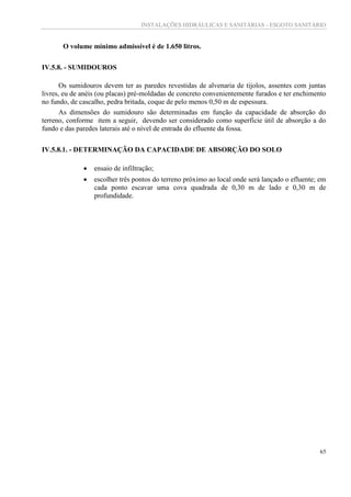 INSTALAÇÕES HIDRÁULICAS E SANITÁRIAS - ESGOTO SANITÁRIO
65
O volume mínimo admissível é de 1.650 litros.
IV.5.8. - SUMIDOUROS
Os sumidouros devem ter as paredes revestidas de alvenaria de tijolos, assentes com juntas
livres, eu de anéis (ou placas) pré-moldadas de concreto convenientemente furados e ter enchimento
no fundo, de cascalho, pedra britada, coque de pelo menos 0,50 m de espessura.
As dimensões do sumidouro são determinadas em função da capacidade de absorção do
terreno, conforme item a seguir, devendo ser considerado como superfície útil de absorção a do
fundo e das paredes laterais até o nível de entrada do efluente da fossa.
IV.5.8.1. - DETERMINAÇÃO DA CAPACIDADE DE ABSORÇÃO DO SOLO
 ensaio de infiltração;
 escolher três pontos do terreno próximo ao local onde será lançado o efluente; em
cada ponto escavar uma cova quadrada de 0,30 m de lado e 0,30 m de
profundidade.
 