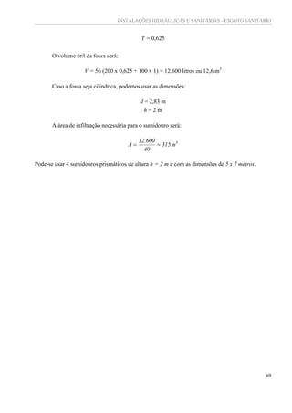 INSTALAÇÕES HIDRÁULICAS E SANITÁRIAS - ESGOTO SANITÁRIO
69
T = 0,625
O volume útil da fossa será:
V = 56 (200 x 0,625 + 100 x 1) = 12.600 litros ou 12,6 m3
Caso a fossa seja cilíndrica, podemos usar as dimensões:
d = 2,83 m
h = 2 m
A área de infiltração necessária para o sumidouro será:
3
m315
40
600.12
A 
Pode-se usar 4 sumidouros prismáticos de altura h = 2 m e com as dimensões de 5 x 7 metros.
 