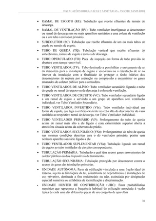 INSTALAÇÕES HIDRÁULICAS E SANITÁRIAS - ESGOTO SANITÁRIO
36
 RAMAL DE ESGOTO (RE): Tubulação que recebe efluentes de ramais de
descarga.
 RAMAL DE VENTILAÇÃO (RV): Tubo ventilador interligando o desconector
ou ramal de descarga um ou mais aparelhos sanitários a uma coluna de ventilação
ou a um tubo ventilador primário.
 SUBCOLETOR (SC): Tubulação que recebe efluentes de um ou mais tubos de
queda ou ramais de esgoto.
 TUBO DE QUEDA (TQ): Tubulação vertical que recebe efluentes de
subcoletores, ramais de esgoto e ramais de descarga.
 TUBO OPERCULADO (TO): Peça de inspeção em forma de tubo provida de
abertura com tampa removível.
 TUBO VENTILADOR (TV): Tubo destinado a possibilitar o escoamento de ar
da atmosfera para a instalação de esgoto e vice-versa ou a circulação de ar no
interior da instalação com a finalidade de proteger o fecho hídrico dos
desconectores de ruptura por aspiração ou compressão e encaminhar os gases
emanados do coletor público para a atmosfera.
 TUBO VENTILADOR DE ALÍVIO: Tubo ventilador secundário ligando o tubo
de queda ou ramal de esgoto ou de descarga à coluna de ventilação.
 TUBO VENTILADOR DE CIRCUITO (VC): Tubo ventilador secundário ligado
a um ramal de esgoto e servindo a um grupo de aparelhos sem ventilação
individual, ver Tubo Ventilador Secundário.
 TUBO VENTILADOR INVERTIDO (VIn): Tubo ventilador individual em
forma de cajado, que liga o orifício existente no colo alto do desconector do vaso
sanitário ao respectivo ramal de descarga, ver Tubo Ventilador Individual.
 TUBO VENTILADOR PRIMÁRIO (VP): Prolongamento do tubo de queda
acima do ramal mais alto a ele ligado e com extremidade superior aberta à
atmosfera situada acima da cobertura do prédio.
 TUBO VENTILADOR SECUNDÁRIO (VSe): Prolongamento do tubo de queda
nas mesmas condições descritas para o do ventilador primário, porém sem
nenhum aparelho sanitário ligado a ele.
 TUBO VENTILADOR SUPLEMENTAR (VSu): Tubulação ligando um ramal
de esgoto ao tubo ventilador de circuito correspondente.
 TUBULAÇÃO PRIMÁRIA: Tubulação a qual têm acesso gases provenientes do
coletor público ou dos dispositivos de tratamento.
 TUBULAÇÃO SECUNDÁRIA: Tubulação protegida por desconector contra o
acesso de gases das tubulações primárias.
 UNIDADE AUTÔNOMA: Parte da edificação vinculada a uma fração ideal de
terreno, sujeita às limitações da lei, constituída de dependências e instalações de
uso privativo, destinada a fins residenciais ou não, assinalada por designação
especial numérica ou alfabética de identificação e discriminação.
 UNIDADE HUNTER DE CONTRIBUIÇÃO (UHC): Fator probabilístico
numérico que representa a frequência habitual de utilização associada à vazão
típica de cada uma das diferentes peças de um conjunto de aparelhos
 