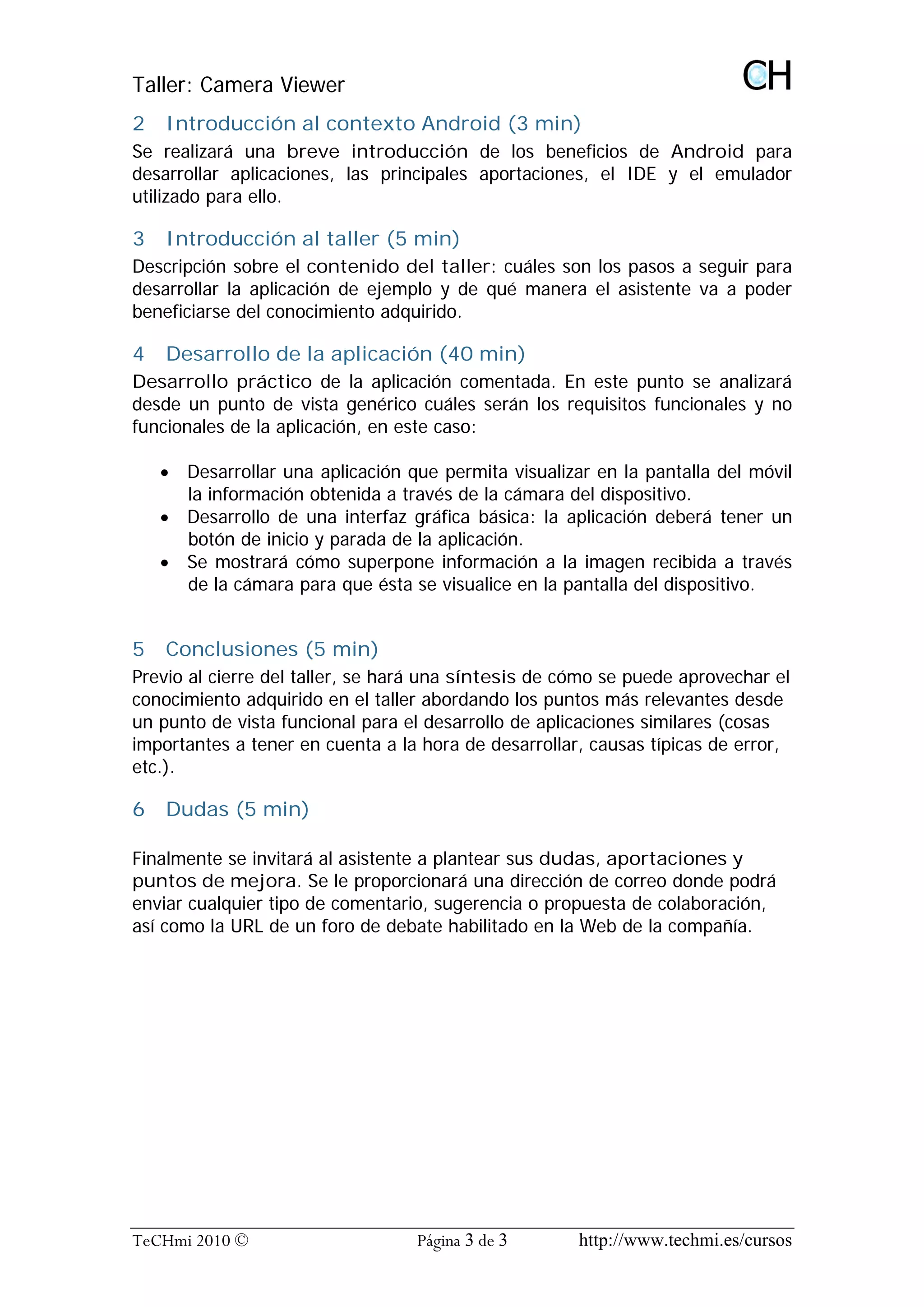 Taller: Camera Viewer
2   Introducción al contexto Android (3 min)
Se realizará una breve introducción de los beneficios de Android para
desarrollar aplicaciones, las principales aportaciones, el IDE y el emulador
utilizado para ello.

3   Introducción al taller (5 min)
Descripción sobre el contenido del taller: cuáles son los pasos a seguir para
desarrollar la aplicación de ejemplo y de qué manera el asistente va a poder
beneficiarse del conocimiento adquirido.

4   Desarrollo de la aplicación (40 min)
Desarrollo práctico de la aplicación comentada. En este punto se analizará
desde un punto de vista genérico cuáles serán los requisitos funcionales y no
funcionales de la aplicación, en este caso:

    · Desarrollar una aplicación que permita visualizar en la pantalla del móvil
      la información obtenida a través de la cámara del dispositivo.
    · Desarrollo de una interfaz gráfica básica: la aplicación deberá tener un
      botón de inicio y parada de la aplicación.
    · Se mostrará cómo superpone información a la imagen recibida a través
      de la cámara para que ésta se visualice en la pantalla del dispositivo.


5   Conclusiones (5 min)
Previo al cierre del taller, se hará una síntesis de cómo se puede aprovechar el
conocimiento adquirido en el taller abordando los puntos más relevantes desde
un punto de vista funcional para el desarrollo de aplicaciones similares (cosas
importantes a tener en cuenta a la hora de desarrollar, causas típicas de error,
etc.).

6   Dudas (5 min)

Finalmente se invitará al asistente a plantear sus dudas, aportaciones y
puntos de mejora. Se le proporcionará una dirección de correo donde podrá
enviar cualquier tipo de comentario, sugerencia o propuesta de colaboración,
así como la URL de un foro de debate habilitado en la Web de la compañía.




TeCHmi 2010 ©                     Página 3 de 3       http://www.techmi.es/cursos
 