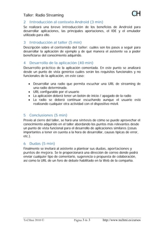 Taller: Radio Streaming
2   Introducción al contexto Android (3 min)
Se realizará una breve introducción de los beneficios de Android para
desarrollar aplicaciones, las principales aportaciones, el IDE y el emulador
utilizado para ello.

3   Introducción al taller (5 min)
Descripción sobre el contenido del taller: cuáles son los pasos a seguir para
desarrollar la aplicación de ejemplo y de qué manera el asistente va a poder
beneficiarse del conocimiento adquirido.

4   Desarrollo de la aplicación (40 min)
Desarrollo práctico de la aplicación comentada. En este punto se analizará
desde un punto de vista genérico cuáles serán los requisitos funcionales y no
funcionales de la aplicación, en este caso:

    · Desarrollar una radio que permita escuchar una URL de streaming de
      una radio determinada.
    · URL configurable por el usuario
    · La aplicación deberá tener un botón de inicio / apagado de la radio
    · La radio se deberá continuar escuchando aunque el usuario está
      realizando cualquier otra actividad con el dispositivo móvil.


5   Conclusiones (5 min)
Previo al cierre del taller, se hará una síntesis de cómo se puede aprovechar el
conocimiento adquirido en el taller abordando los puntos más relevantes desde
un punto de vista funcional para el desarrollo de aplicaciones similares (cosas
importantes a tener en cuenta a la hora de desarrollar, causas típicas de error,
etc.).

6   Dudas (5 min)
Finalmente se invitará al asistente a plantear sus dudas, aportaciones y
puntos de mejora. Se le proporcionará una dirección de correo donde podrá
enviar cualquier tipo de comentario, sugerencia o propuesta de colaboración,
así como la URL de un foro de debate habilitado en la Web de la compañía.




TeCHmi 2010 ©                     Página 3 de 3       http://www.techmi.es/cursos
 