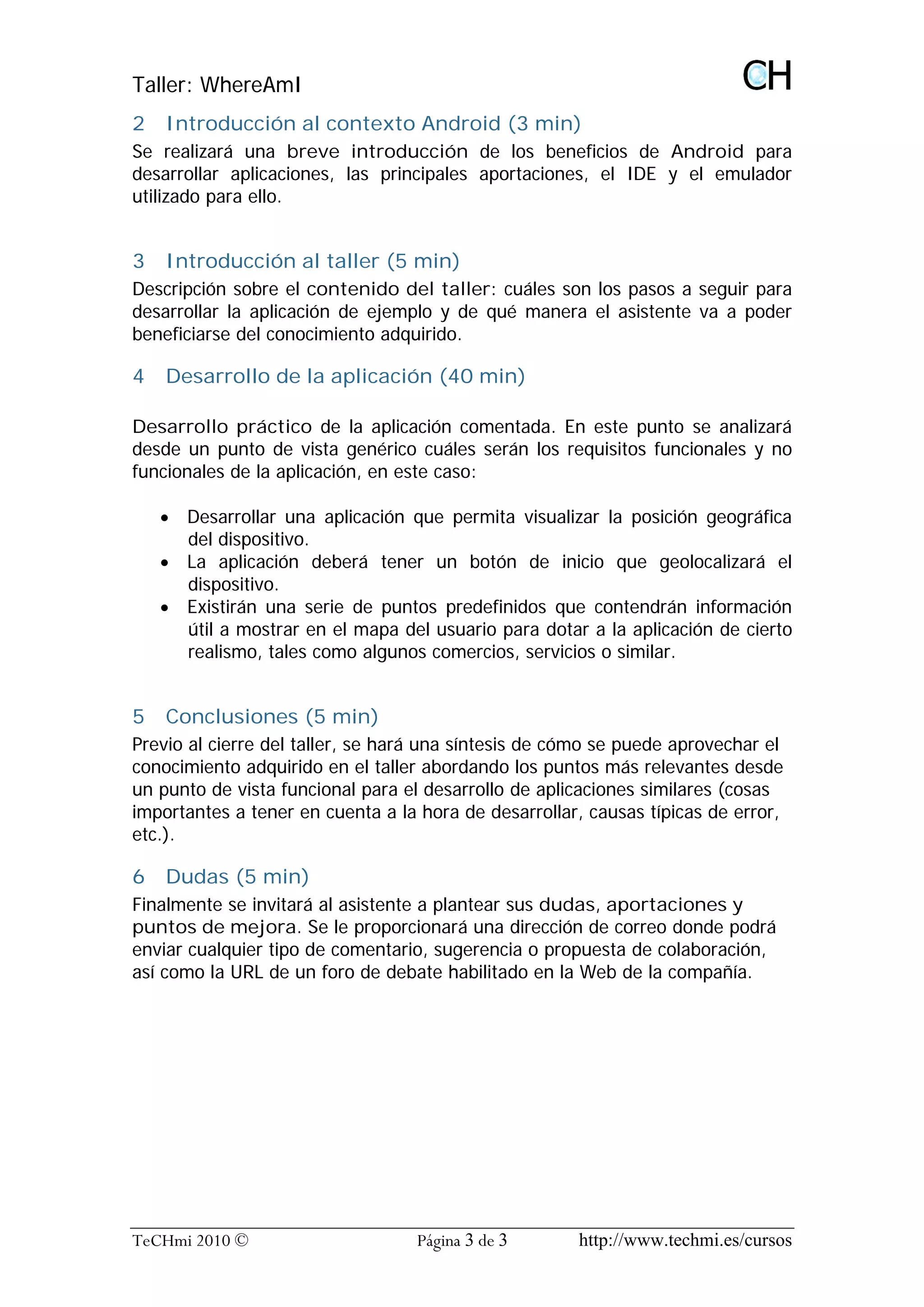 Taller: WhereAmI
2   Introducción al contexto Android (3 min)
Se realizará una breve introducción de los beneficios de Android para
desarrollar aplicaciones, las principales aportaciones, el IDE y el emulador
utilizado para ello.


3   Introducción al taller (5 min)
Descripción sobre el contenido del taller: cuáles son los pasos a seguir para
desarrollar la aplicación de ejemplo y de qué manera el asistente va a poder
beneficiarse del conocimiento adquirido.

4   Desarrollo de la aplicación (40 min)

Desarrollo práctico de la aplicación comentada. En este punto se analizará
desde un punto de vista genérico cuáles serán los requisitos funcionales y no
funcionales de la aplicación, en este caso:

    · Desarrollar una aplicación que permita visualizar la posición geográfica
      del dispositivo.
    · La aplicación deberá tener un botón de inicio que geolocalizará el
      dispositivo.
    · Existirán una serie de puntos predefinidos que contendrán información
      útil a mostrar en el mapa del usuario para dotar a la aplicación de cierto
      realismo, tales como algunos comercios, servicios o similar.


5   Conclusiones (5 min)
Previo al cierre del taller, se hará una síntesis de cómo se puede aprovechar el
conocimiento adquirido en el taller abordando los puntos más relevantes desde
un punto de vista funcional para el desarrollo de aplicaciones similares (cosas
importantes a tener en cuenta a la hora de desarrollar, causas típicas de error,
etc.).

6   Dudas (5 min)
Finalmente se invitará al asistente a plantear sus dudas, aportaciones y
puntos de mejora. Se le proporcionará una dirección de correo donde podrá
enviar cualquier tipo de comentario, sugerencia o propuesta de colaboración,
así como la URL de un foro de debate habilitado en la Web de la compañía.




TeCHmi 2010 ©                     Página 3 de 3       http://www.techmi.es/cursos
 