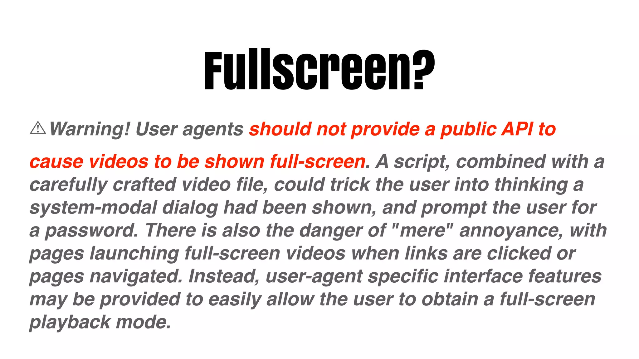 Fullscreen?
  Warning! User agents should not provide a public API to
cause videos to be shown full-screen. A script, combined with a
carefully crafted video ﬁle, could trick the user into thinking a
system-modal dialog had been shown, and prompt the user for
a password. There is also the danger of "mere" annoyance, with
pages launching full-screen videos when links are clicked or
pages navigated. Instead, user-agent speciﬁc interface features
may be provided to easily allow the user to obtain a full-screen
playback mode.
 