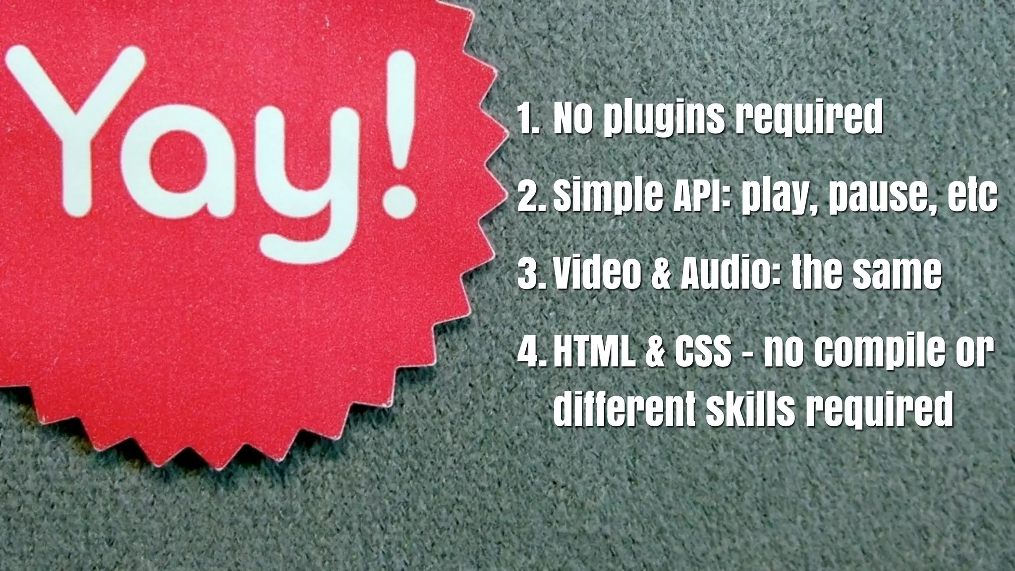 1. No plugins required
2. Simple API: play, pause, etc
3. Video & Audio: the same
4. HTML & CSS - no compile or
   different skills required
 