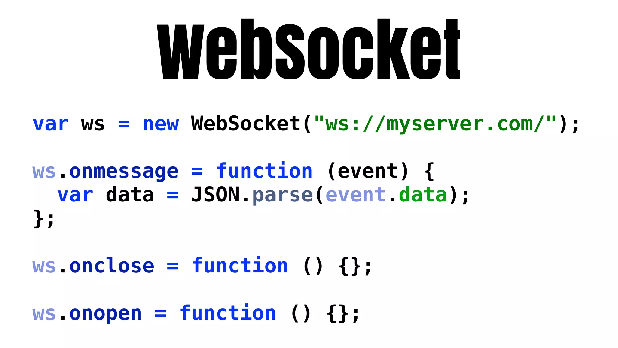 WebSocket
var ws = new WebSocket("ws://myserver.com/");

ws.onmessage = function (event) {
   var data = JSON.parse(event.data);
};

ws.onclose = function () {};

ws.onopen = function () {};
 