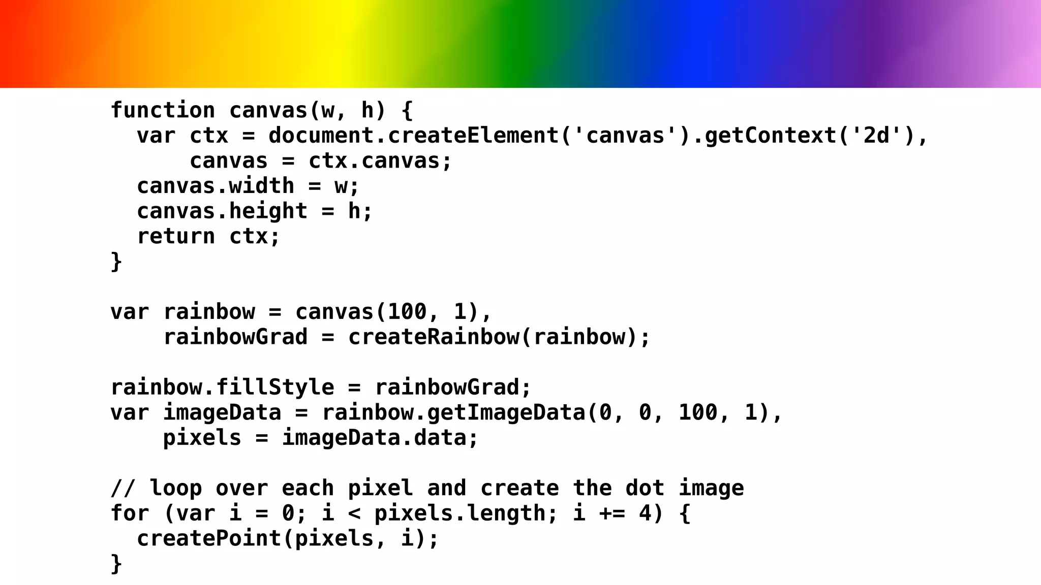 function canvas(w, h) {
  var ctx = document.createElement('canvas').getContext('2d'),
      canvas = ctx.canvas;
  canvas.width = w;
  canvas.height = h;
  return ctx;
}

var rainbow = canvas(100, 1),
    rainbowGrad = createRainbow(rainbow);

rainbow.fillStyle = rainbowGrad;
var imageData = rainbow.getImageData(0, 0, 100, 1),
    pixels = imageData.data;

// loop over each pixel and create the dot image
for (var i = 0; i < pixels.length; i += 4) {
  createPoint(pixels, i);
}
 