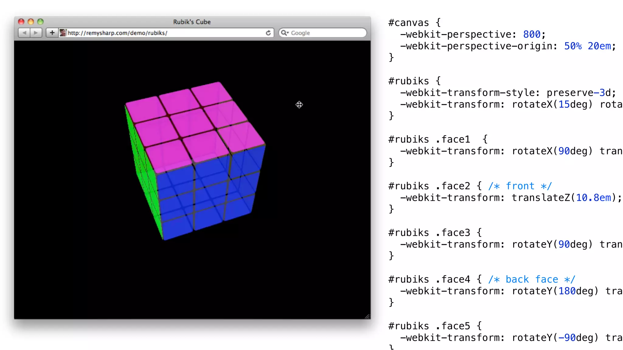 #canvas {
  -webkit-perspective: 800;
  -webkit-perspective-origin: 50% 20em;
}

#rubiks {
  -webkit-transform-style: preserve-3d;
  -webkit-transform: rotateX(15deg) rotat
}

#rubiks .face1 {
  -webkit-transform: rotateX(90deg) trans
}

#rubiks .face2 { /* front */
  -webkit-transform: translateZ(10.8em);
}

#rubiks .face3 {
  -webkit-transform: rotateY(90deg) trans
}

#rubiks .face4 { /* back face */
  -webkit-transform: rotateY(180deg) tran
}

#rubiks .face5 {
  -webkit-transform: rotateY(-90deg) tran
 
