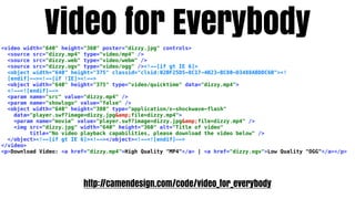Video for Everybody
<video width="640" height="360" poster="dizzy.jpg" controls>
  <source src="dizzy.mp4" type="video/mp4" />
  <source src="dizzy.web" type="video/webm" />
  <source src="dizzy.ogv" type="video/ogg" /><!--[if gt IE 6]>
  <object width="640" height="375" classid="clsid:02BF25D5-8C17-4B23-BC80-D3488ABDDC6B"><!
  [endif]--><!--[if !IE]><!-->
  <object width="640" height="375" type="video/quicktime" data="dizzy.mp4">
  <!--<![endif]-->
  <param name="src" value="dizzy.mp4" />
  <param name="showlogo" value="false" />
  <object width="640" height="380" type="application/x-shockwave-flash"
    data="player.swf?image=dizzy.jpg&amp;file=dizzy.mp4">
    <param name="movie" value="player.swf?image=dizzy.jpg&amp;file=dizzy.mp4" />
    <img src="dizzy.jpg" width="640" height="360" alt="Title of video"
         title="No video playback capabilities, please download the video below" />
  </object><!--[if gt IE 6]><!--></object><!--<![endif]-->
</video>
<p>Download Video: <a href="dizzy.mp4">High Quality "MP4"</a> | <a href="dizzy.ogv">Low Quality "OGG"</a></p>




                         http://camendesign.com/code/video_for_everybody
 