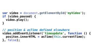 var video = document.getElementById('myVideo');
if (video.paused) {
  video.play();
}

// position & asTime defined elsewhere
video.addEventListener('timeupdate', function () {
  positon.innerHTML = asTime(this.currentTime);
}, false);
 