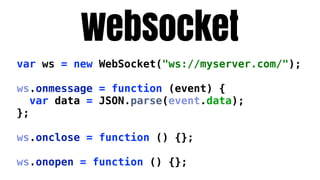 WebSocket
var ws = new WebSocket("ws://myserver.com/");

ws.onmessage = function (event) {
   var data = JSON.parse(event.data);
};

ws.onclose = function () {};

ws.onopen = function () {};
 