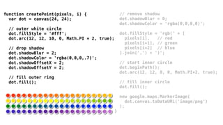 function createPoint(pixels, i) {                  // remove shadow
  var dot = canvas(24, 24);                        dot.shadowBlur = 0;
                                                   dot.shadowColor = 'rgba(0,0,0,0)';
  // outer white circle
  dot.fillStyle = '#fff';                          dot.fillStyle = 'rgb(' + [
  dot.arc(12, 12, 10, 0, Math.PI * 2, true);         pixels[i],   // red
                                                     pixels[i+1], // green
  // drop shadow                                     pixels[i+2] // blue
  dot.shadowBlur = 2;                              ].join(',') + ')';
  dot.shadowColor = 'rgba(0,0,0,.7)';
  dot.shadowOffsetX = 2;                           // start inner circle
  dot.shadowOffsetY = 2;                           dot.beginPath();
                                                   dot.arc(12, 12, 8, 0, Math.PI*2, true);
  // fill outer ring
  dot.fill();                                      // fill inner circle
                                                   dot.fill();

                                                   new google.maps.MarkerImage(
                                                      dot.canvas.toDataURL('image/png')
                                                   );
                                               }
 