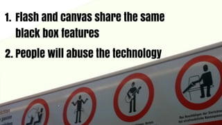 1. Flash and canvas share the same
   black box features
2. People will abuse the technology
 