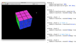 #canvas {
  -webkit-perspective: 800;
  -webkit-perspective-origin: 50% 20em;
}

#rubiks {
  -webkit-transform-style: preserve-3d;
  -webkit-transform: rotateX(15deg) rotat
}

#rubiks .face1 {
  -webkit-transform: rotateX(90deg) trans
}

#rubiks .face2 { /* front */
  -webkit-transform: translateZ(10.8em);
}

#rubiks .face3 {
  -webkit-transform: rotateY(90deg) trans
}

#rubiks .face4 { /* back face */
  -webkit-transform: rotateY(180deg) tran
}

#rubiks .face5 {
  -webkit-transform: rotateY(-90deg) tran
 