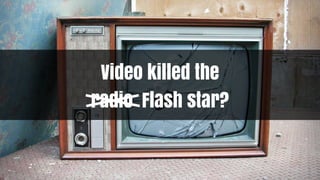 Video killed the
radio Flash star?
 