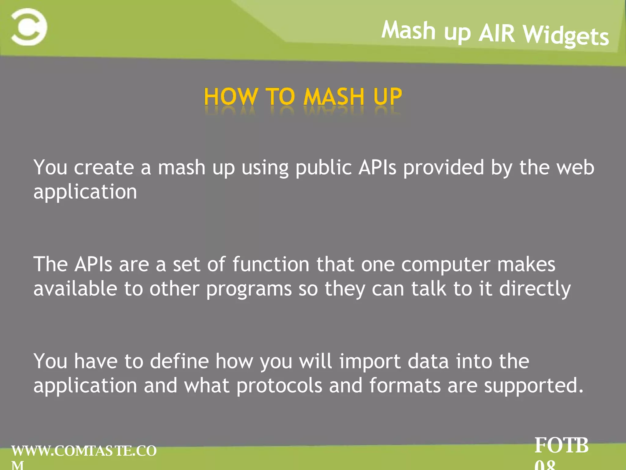 FOTB 08 Mash up AIR Widgets FOTB 08 WWW.COMTASTE.COM YYou create a mash up using public APIs provided by the web application TThe APIs are a set of function that one computer makes available to other programs so they can talk to it directly YYou have to define how you will import data into the application and what protocols and formats are supported. 