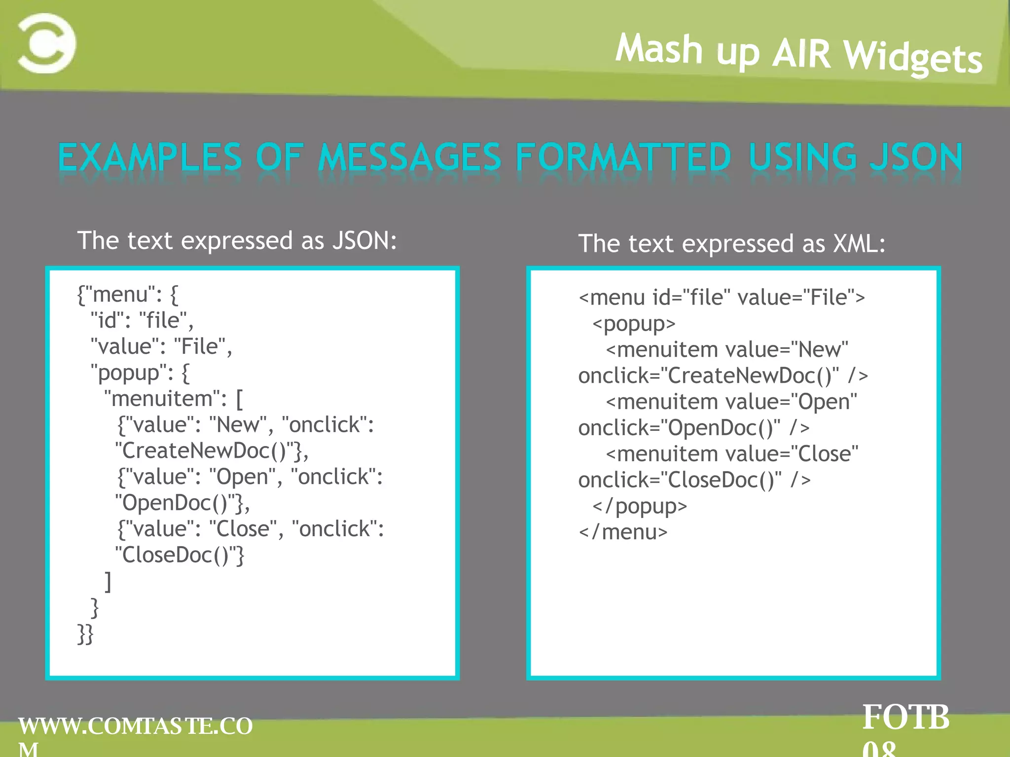 Mash up AIR Widgets FOTB 08 WWW.COMTASTE.COM The text expressed as JSON: {&quot;menu&quot;: { &quot;id&quot;: &quot;file&quot;, &quot;value&quot;: &quot;File&quot;, &quot;popup&quot;: { &quot;menuitem&quot;: [ {&quot;value&quot;: &quot;New&quot;, &quot;onclick&quot;: &quot;CreateNewDoc()&quot;}, {&quot;value&quot;: &quot;Open&quot;, &quot;onclick&quot;: &quot;OpenDoc()&quot;}, {&quot;value&quot;: &quot;Close&quot;, &quot;onclick&quot;: &quot;CloseDoc()&quot;} ] } }} The text expressed as XML: <menu id=&quot;file&quot; value=&quot;File&quot;> <popup> <menuitem value=&quot;New&quot; onclick=&quot;CreateNewDoc()&quot; /> <menuitem value=&quot;Open&quot; onclick=&quot;OpenDoc()&quot; /> <menuitem value=&quot;Close&quot; onclick=&quot;CloseDoc()&quot; /> </popup> </menu> 
