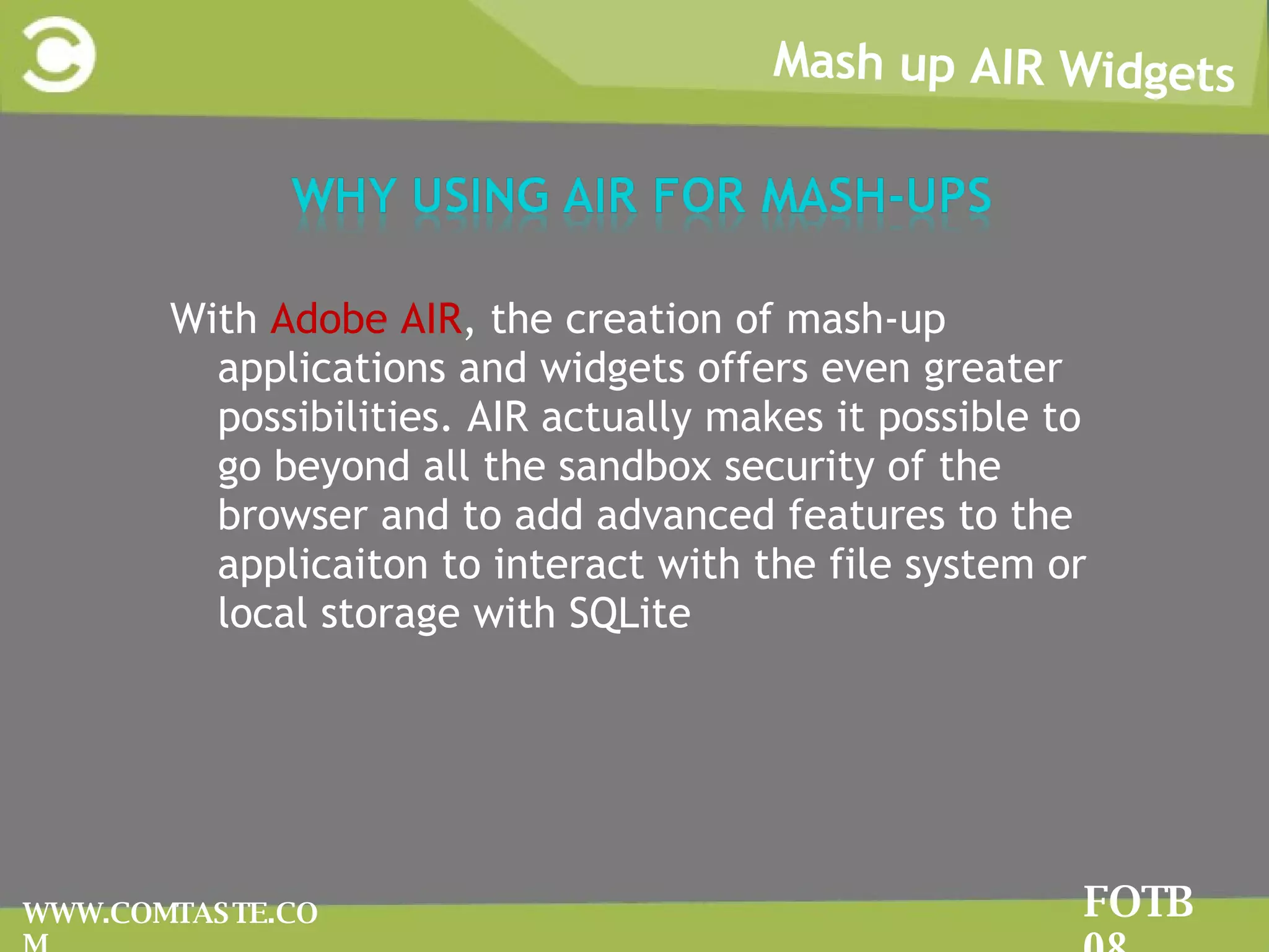 Mash up AIR Widgets FOTB 08 WWW.COMTASTE.COM With  Adobe AIR , the creation of mash-up applications and widgets offers even greater possibilities. AIR actually makes it possible to go beyond all the sandbox security of the browser and to add advanced features to the applicaiton to interact with the file system or local storage with SQLite 