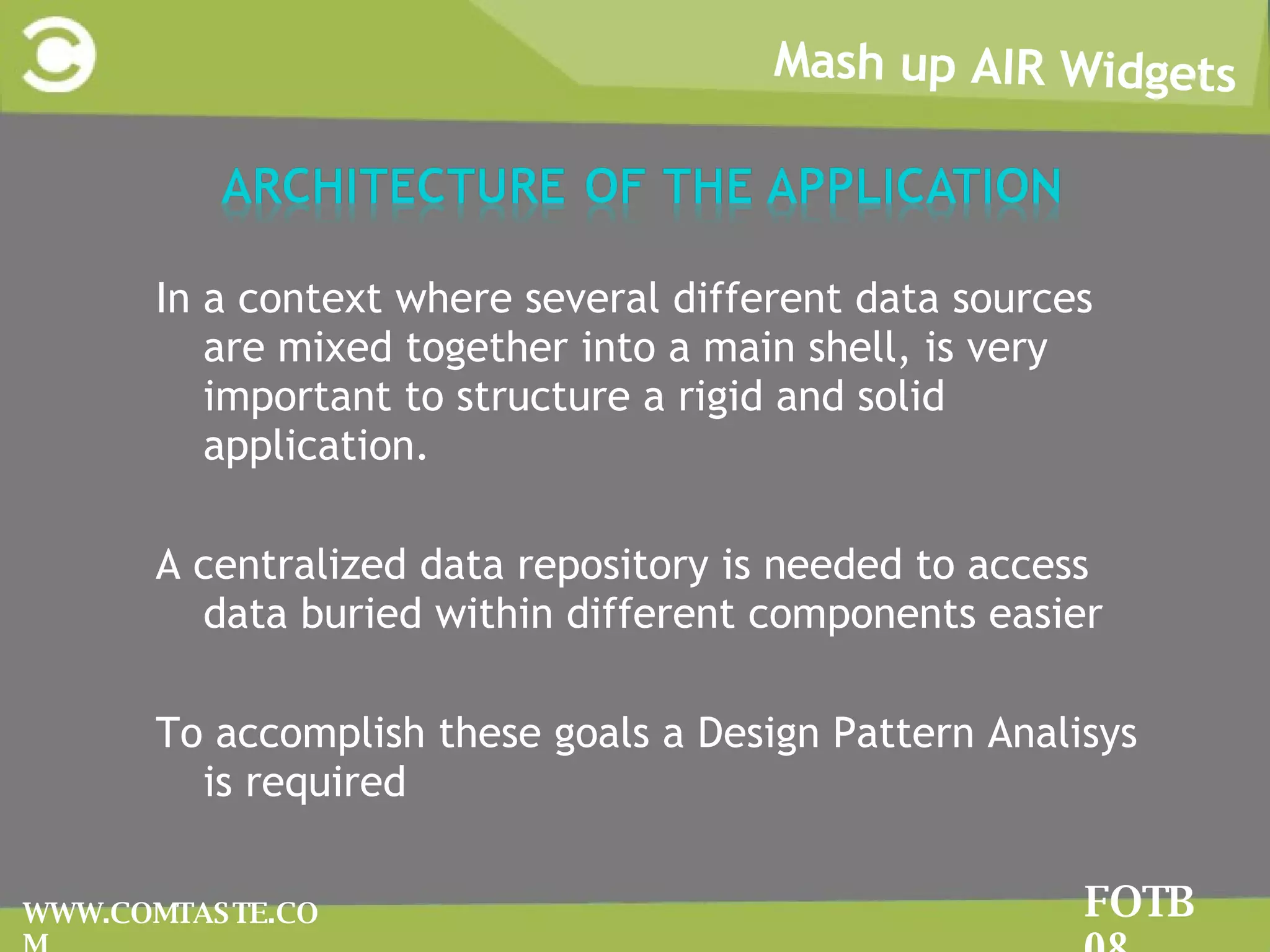 Mash up AIR Widgets FOTB 08 WWW.COMTASTE.COM In a context where several different data sources are mixed together into a main shell, is very important to structure a rigid and solid application. A centralized data repository is needed to  access data buried within different components  easier  To accomplish these goals a Design Pattern Analisys is required 