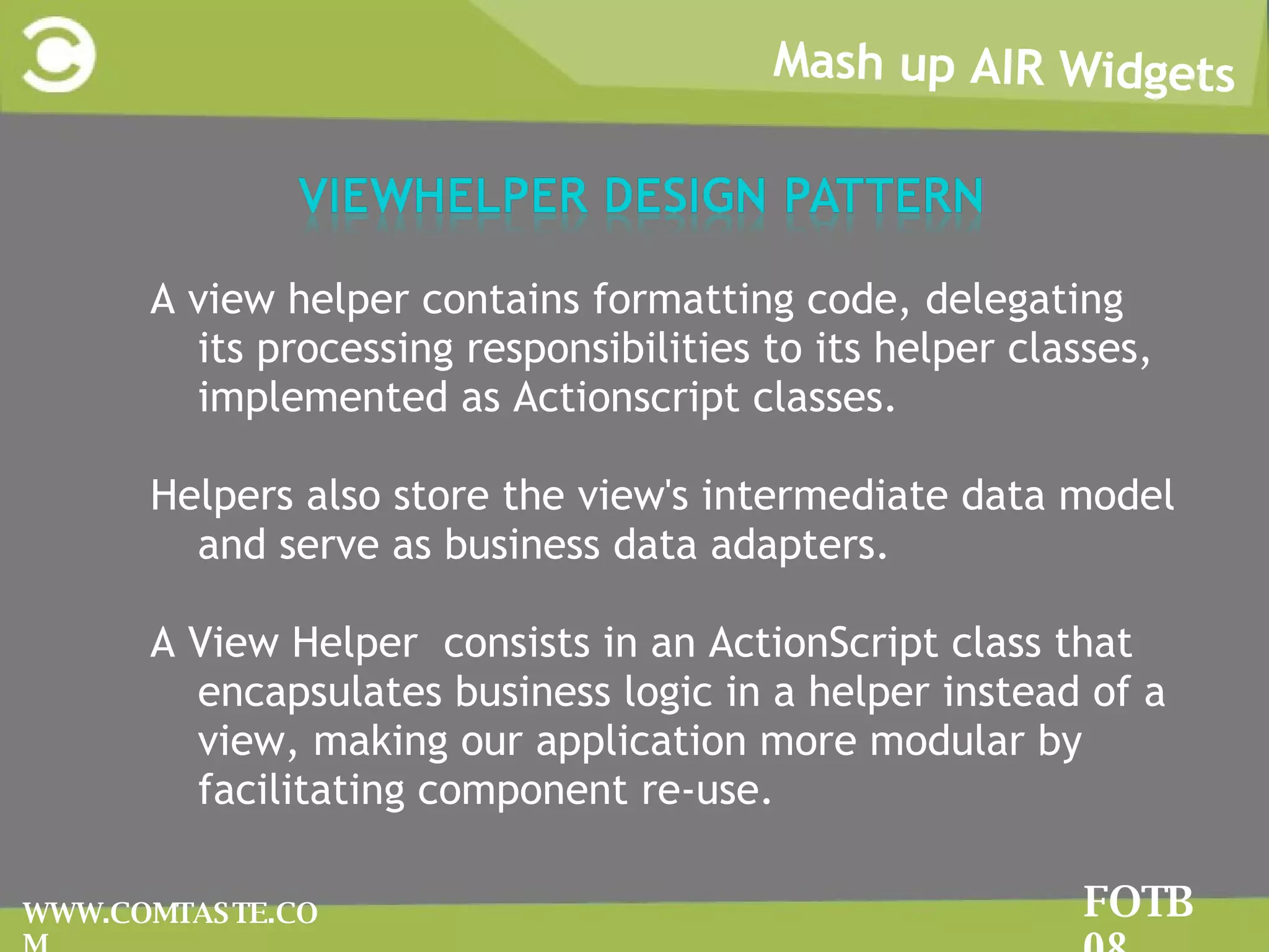 Mash up AIR Widgets FOTB 08 WWW.COMTASTE.COM A view helper contains formatting code, delegating its processing responsibilities to its helper classes, implemented as Actionscript classes.  Helpers also store the view's intermediate data model and serve as business data adapters. A View Helper  consists in an ActionScript class that encapsulates business logic in a helper instead of a view, making our application more modular by facilitating component re-use. 