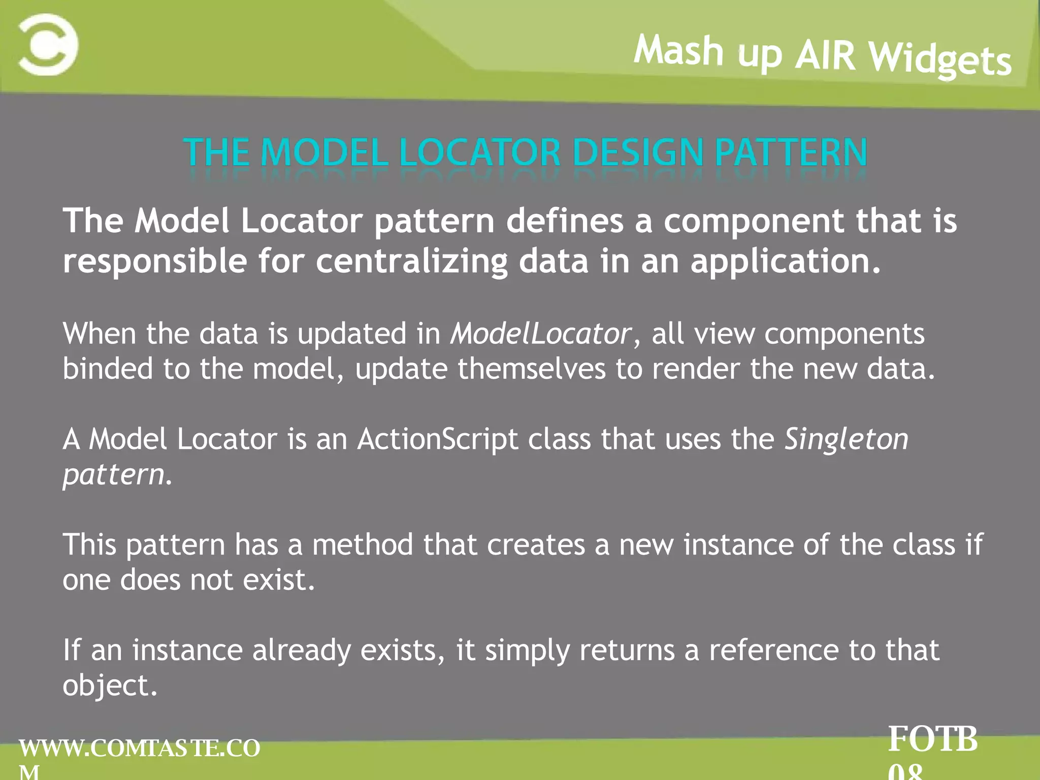 Mash up AIR Widgets FOTB 08 WWW.COMTASTE.COM The Model Locator pattern defines a component that is responsible for centralizing data in an application.  When the data is updated in  ModelLocator , all view components binded to the model, update themselves to render the new data. A Model Locator is an ActionScript class that uses the  Singleton pattern. This pattern has a method that creates a new instance of the class if one does not exist. If an instance already exists, it simply returns a reference to that object.  