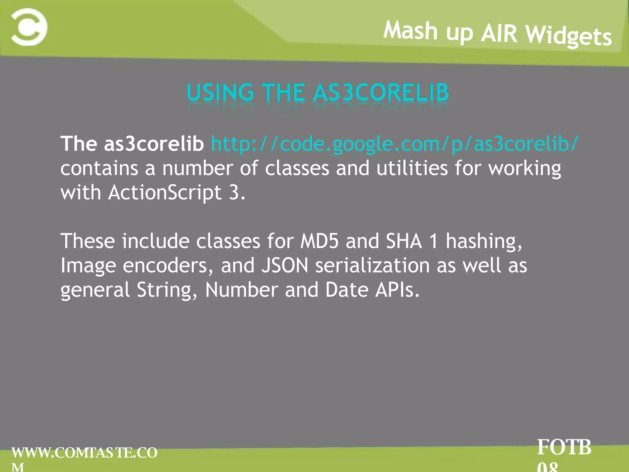 The as3corelib  http://code.google.com/p/as3corelib/  contains a number of classes and utilities for working with ActionScript 3.  These include classes for MD5 and SHA 1 hashing, Image encoders, and JSON serialization as well as general String, Number and Date APIs.  Mash up AIR Widgets FOTB 08 WWW.COMTASTE.COM 