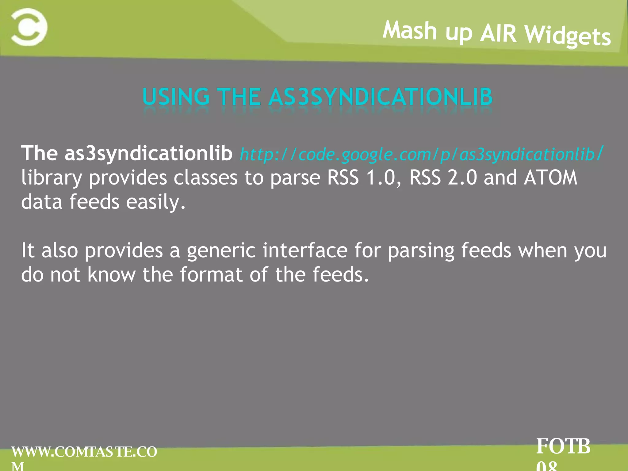 Mash up AIR Widgets FOTB 08 WWW.COMTASTE.COM The as3syndicationlib  http://code.google.com/p/as3syndicationlib /  library provides classes to parse RSS 1.0, RSS 2.0 and ATOM data feeds easily.  It also provides a generic interface for parsing feeds when you do not know the format of the feeds. 