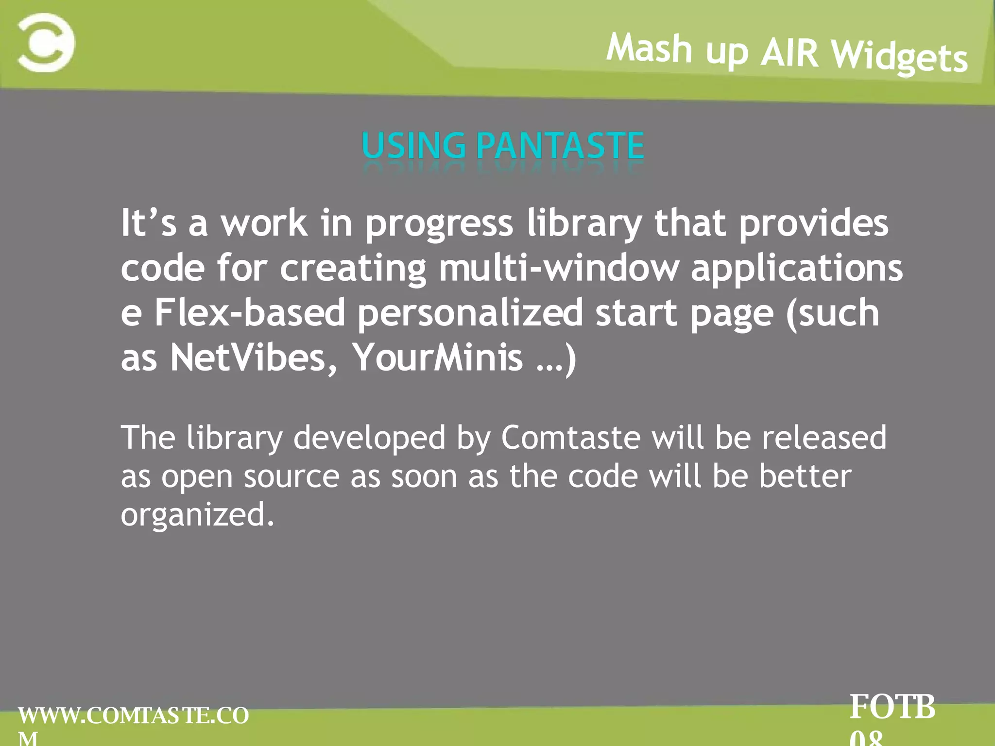 Mash up AIR Widgets FOTB 08 WWW.COMTASTE.COM It’s a work in progress library that provides code for creating multi-window applications e Flex-based personalized start page (such as NetVibes, YourMinis …) The library developed by Comtaste will be released as open source as soon as the code will be better organized.  
