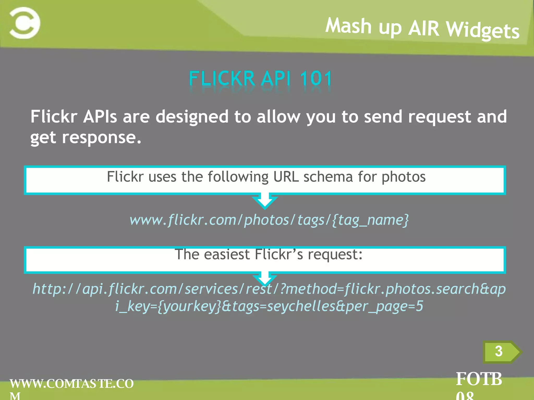 Mash up AIR Widgets FOTB 08 WWW.COMTASTE.COM 3 Flickr APIs are designed to allow you to send request and get response. Flickr uses the following URL schema for photos : www.flickr.com/photos/tags/{tag_name} The easiest Flickr’s request: http://api.flickr.com/services/rest/?method=flickr.photos.search&api_key={yourkey}&tags=seychelles&per_page=5 