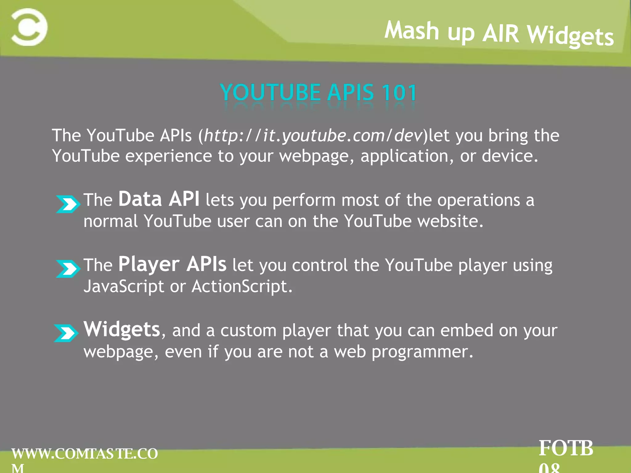 Mash up AIR Widgets FOTB 08 WWW.COMTASTE.COM The YouTube APIs ( http://it.youtube.com/dev )let you bring the YouTube experience to your webpage, application, or device.  The  Data API  lets you perform most of the operations a normal YouTube user can on the YouTube website.  The  Player APIs  let you control the YouTube player using JavaScript or ActionScript.  Widgets , and a custom player that you can embed on your webpage, even if you are not a web programmer. 