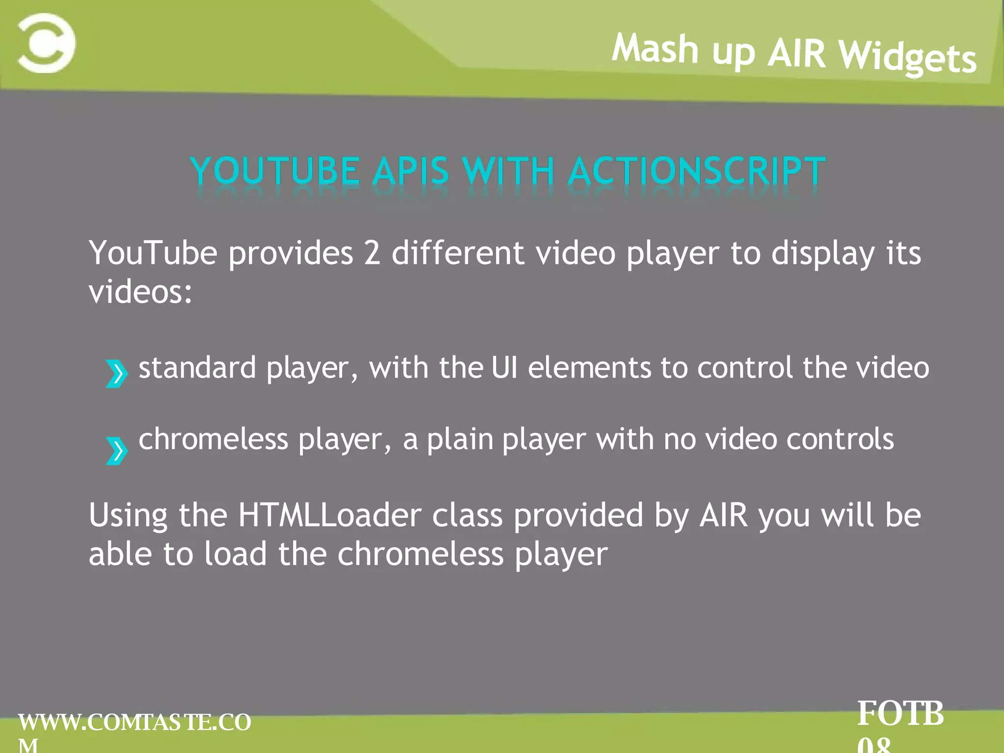Mash up AIR Widgets FOTB 08 WWW.COMTASTE.COM YouTube provides 2 different video player to display its videos: standard player, with the UI elements to control the video chromeless player, a plain player with no video controls Using the HTMLLoader class provided by AIR you will be able to load the chromeless player 