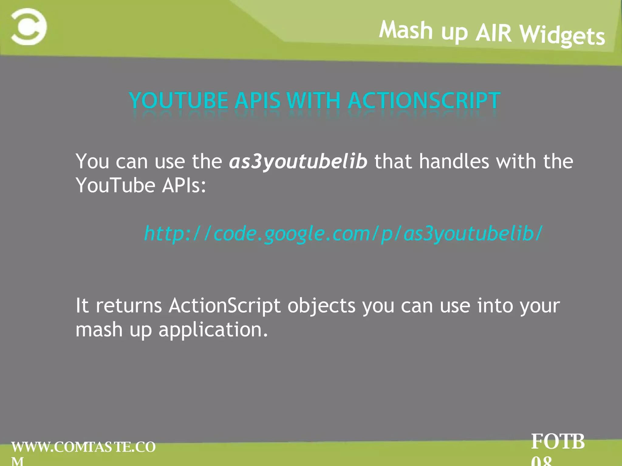 Mash up AIR Widgets FOTB 08 WWW.COMTASTE.COM You can use the  as3youtubelib  that handles with the YouTube APIs: http://code.google.com/p/as3youtubelib/ It returns ActionScript objects you can use into your mash up application. 