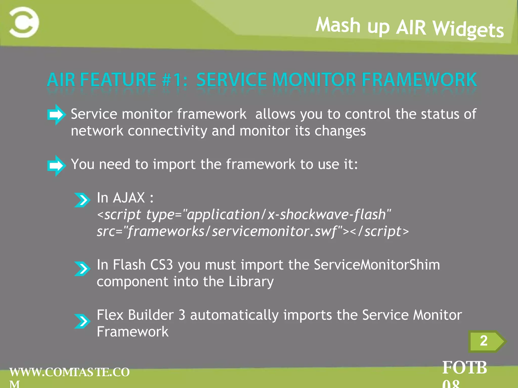 Mash up AIR Widgets FOTB 08 WWW.COMTASTE.COM Service monitor framework  allows you to control the status of network connectivity and monitor its changes   You need to import the framework to use it: In AJAX : <script type=&quot;application/x-shockwave-flash&quot; src=&quot;frameworks/servicemonitor.swf&quot;></script> In Flash CS3 you must import the ServiceMonitorShim component into the Library Flex Builder 3 automatically imports the Service Monitor Framework 2 