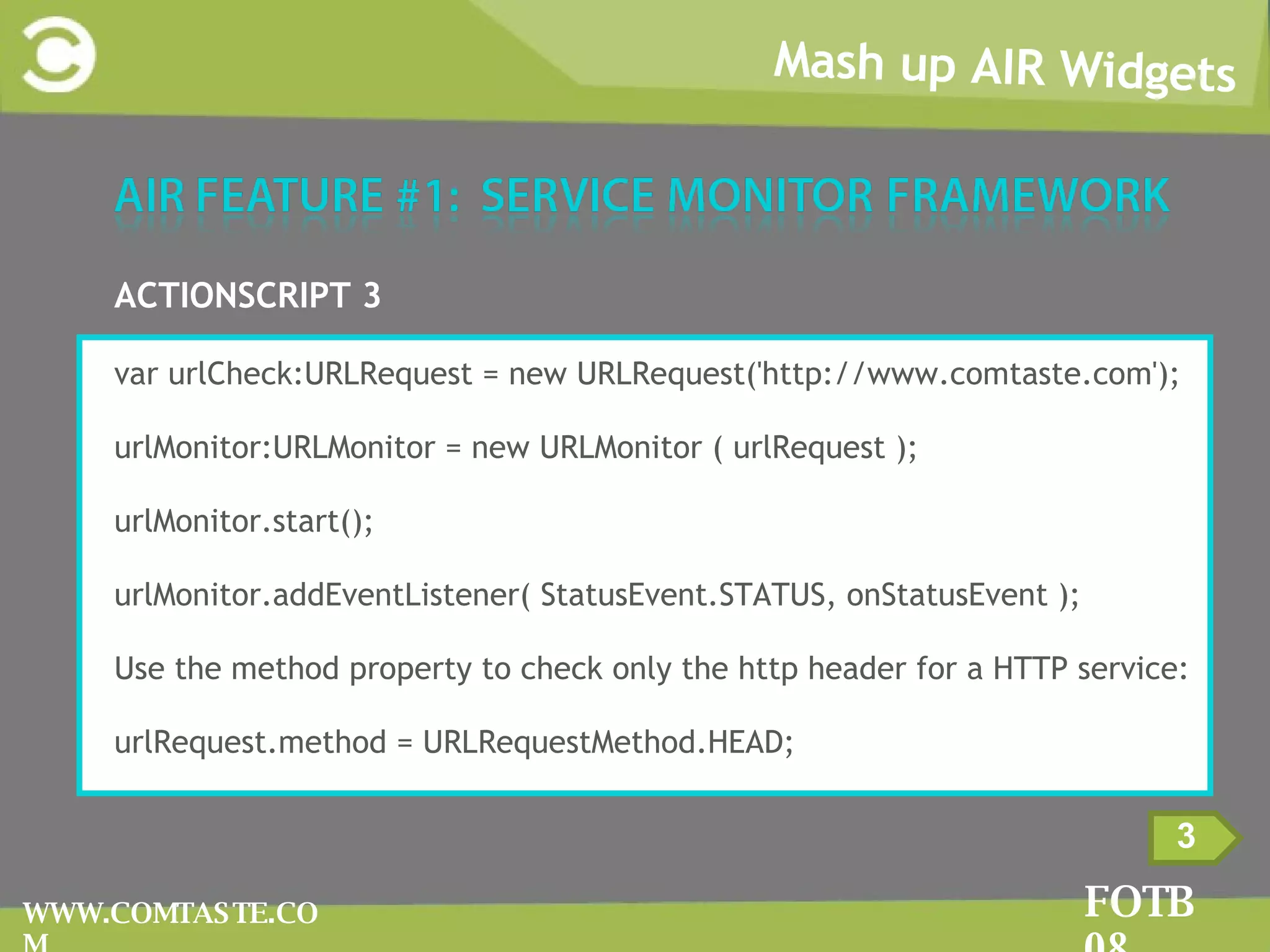 Mash up AIR Widgets FOTB 08 WWW.COMTASTE.COM 3 ACTIONSCRIPT 3 var urlCheck:URLRequest = new URLRequest('http://www.comtaste.com'); urlMonitor:URLMonitor = new URLMonitor ( urlRequest ); urlMonitor.start(); urlMonitor.addEventListener( StatusEvent.STATUS, onStatusEvent ); Use the method property to check only the http header for a HTTP service: urlRequest .method = URLRequestMethod.HEAD; 