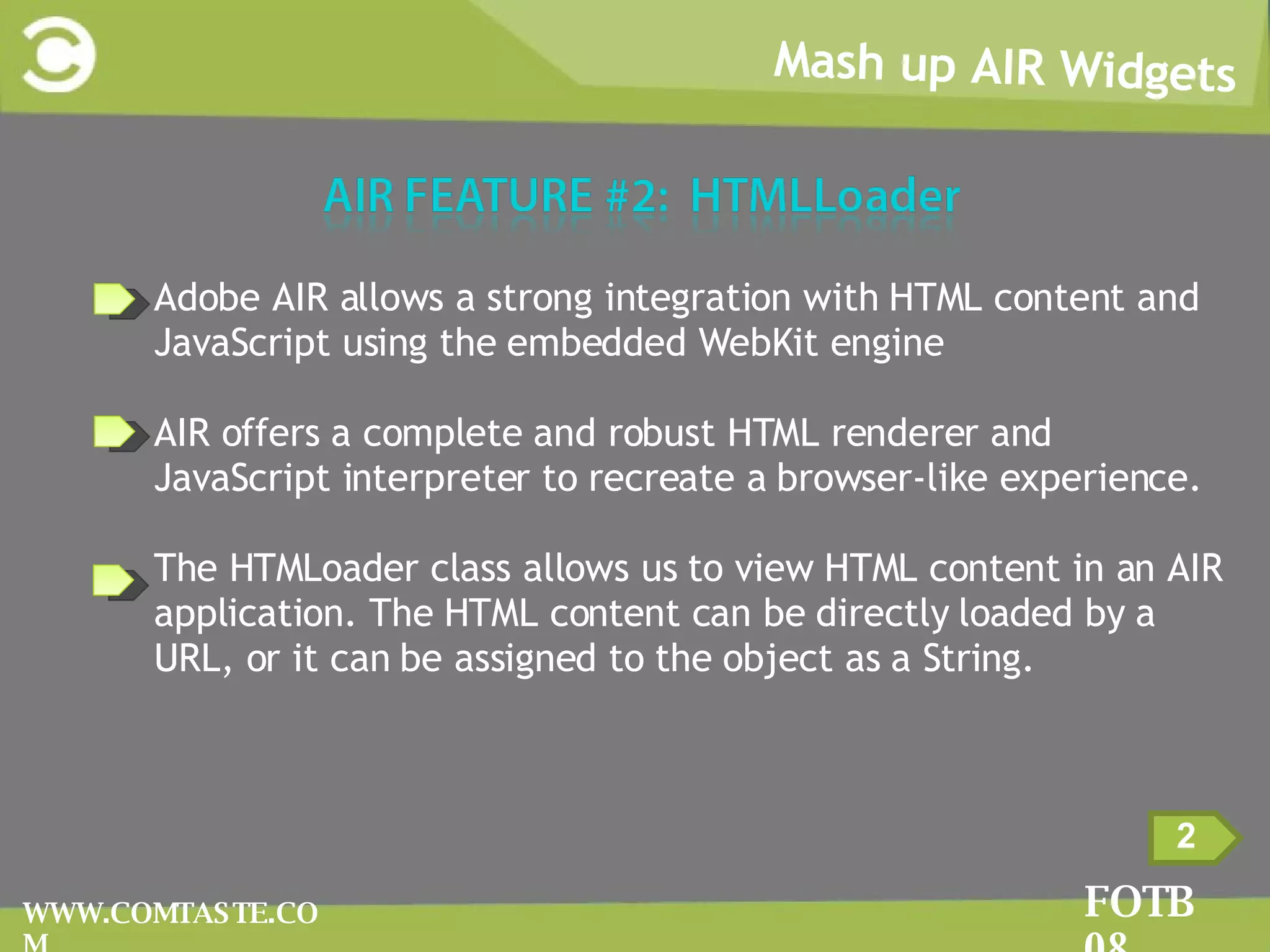 Mash up AIR Widgets FOTB 08 WWW.COMTASTE.COM 2 Adobe AIR allows a strong integration with HTML content and JavaScript using the embedded WebKit engine AIR offers a complete and robust HTML renderer and JavaScript interpreter to recreate a browser-like experience. The HTMLoader class allows us to view HTML content in an AIR application. The HTML content can be directly loaded by a URL, or it can be assigned to the object as a String. 