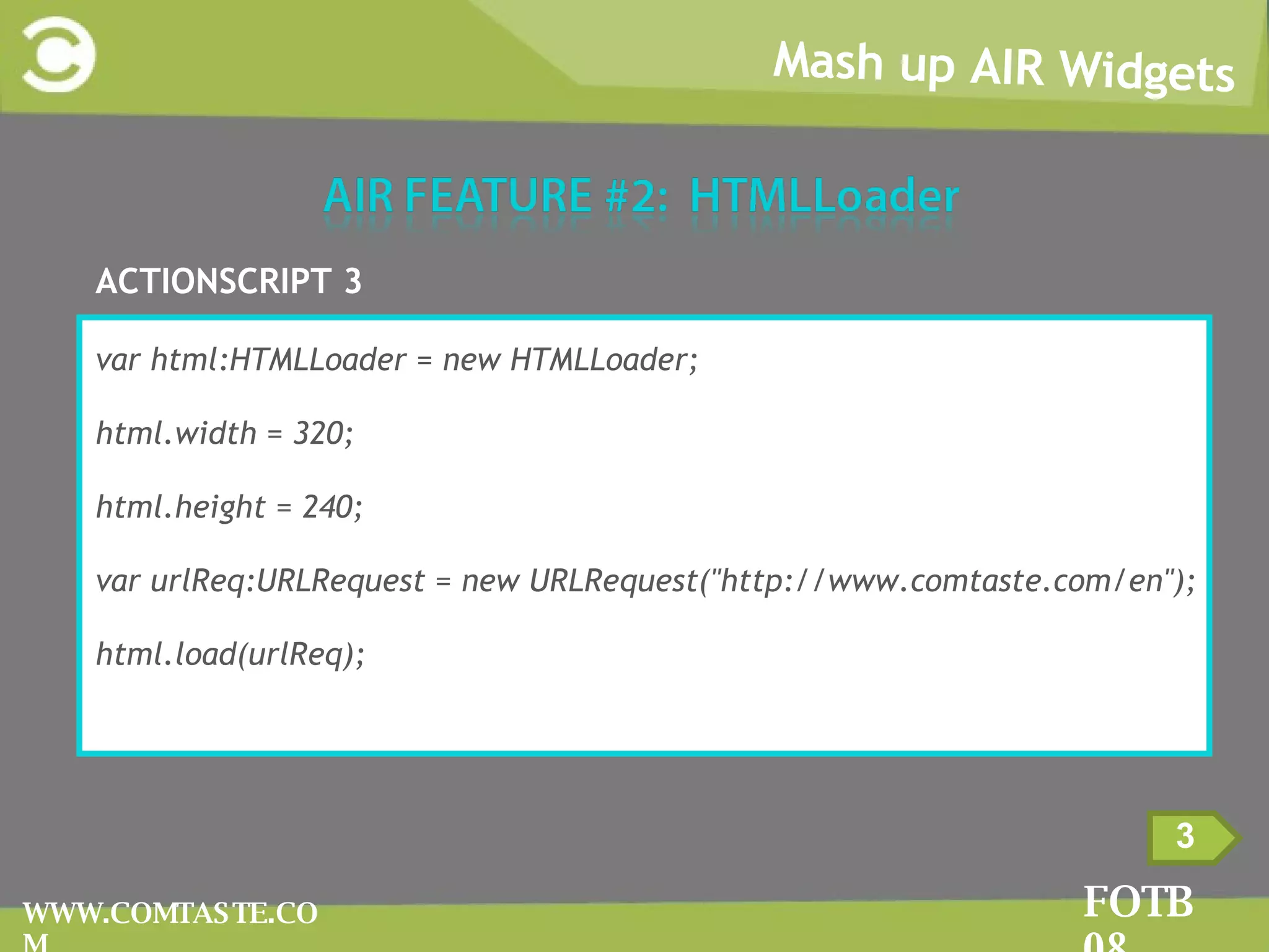Mash up AIR Widgets FOTB 08 WWW.COMTASTE.COM 3 ACTIONSCRIPT 3 var html:HTMLLoader = new HTMLLoader; html.width = 320; html.height = 240; var urlReq:URLRequest = new URLRequest(&quot;http://www.comtaste.com/en&quot;); html.load(urlReq); 