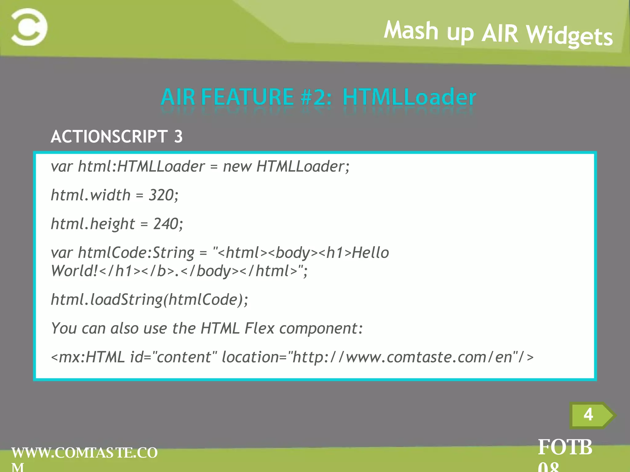 Mash up AIR Widgets FOTB 08 WWW.COMTASTE.COM 4 ACTIONSCRIPT 3 var html:HTMLLoader = new HTMLLoader; html.width = 320; html.height = 240; var htmlCode:String = &quot;<html><body><h1>Hello World!</h1></b>.</body></html>&quot;; html.loadString(htmlCode); You can also use the HTML Flex component: <mx:HTML id=&quot;content&quot; location=&quot;http://www.comtaste.com/en&quot;/> 